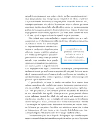 29CONHECIMENTOS DE LÍNGUA PORTUGUESA
sam, efetivamente, assumir uma postura reﬂexiva que lhes permita tomar consci-
ência de sua condição e da condição de sua comunidade em relação ao universo
das práticas letradas de nossa sociedade para poder atuar nelas de forma ativa,
como protagonistas na ação coletiva. Nesse quadro, importa salientar que tomar
consciência signiﬁca, de um lado, saber identiﬁcar como e por que determinadas
práticas de linguagem e, portanto, determinados usos da língua e de diferentes
linguagens são, historicamente, legitimados e, de outro, poder transitar em meio
a tais usos e práticas segundo demandas especíﬁcas que se possam ter.
Dito ainda de outro modo, a abordagem proposta considera que, se as reali-
dades sociais são produzidas e construídas nas diversas interações sociais, então,
as práticas de ensino e de aprendizagem
da língua materna devem levar em conta,
sempre,as conﬁgurações singulares que os
diferentes sistemas semióticos adquirem
nos eventos de interação nos quais emer-
gem,numa visão integradora,que procure
entender o que os sujeitos fazem quando
selecionam, estrategicamente, determina-
dos recursos, dentre os disponíveis numa
dada linguagem ou na língua. Ao se assumir tal abordagem, conseqüentemente
também se assume que a reﬂexão a ser empreendida não pode limitar-se à sele-
ção de recursos, pois é preciso buscar entender, também, por que os sujeitos fa-
zem determinadas escolhas e, mais do que isso, os múltiplos efeitos que se podem
produzir a partir de tais escolhas.
O que se defende, portanto, é a absoluta necessidade de se avocar e levar
adiante o desaﬁo de criar condições para que os alunos construam sua autono-
mia nas sociedades contemporâneas – tecnologicamente complexas e globaliza-
das – sem que, para isso, é claro, se vejam apartados da cultura e das demandas
de suas comunidades. Isso signiﬁca dizer que a escola que se pretende efetiva-
mente inclusiva e aberta à diversidade não pode ater-se ao letramento da letra,
mas deve, isso sim, abrir-se para os múltiplos letramentos, que, envolvendo uma
enorme variação de mídias, constroem-se de forma multissemiótica e híbrida
– por exemplo, nos hipertextos na imprensa ou na internet, por vídeos e ﬁlmes,
etc. Reitera-se que essa postura é condição para confrontar o aluno com práticas
de linguagem que o levem a formar-se para o mundo do trabalho e para a cida-
dania com respeito pelas diferenças no modo de agir e de fazer sentido.
Deve-se ressaltar que a noção de prática de linguagem aqui adotada compre-
ende o processo de inserção dos sujeitos nas práticas sociais, que têm a linguagem
... a escola que se
pretende efetivamente
inclusiva e aberta à
diversidade não pode
ater-se ao letramento ...
 