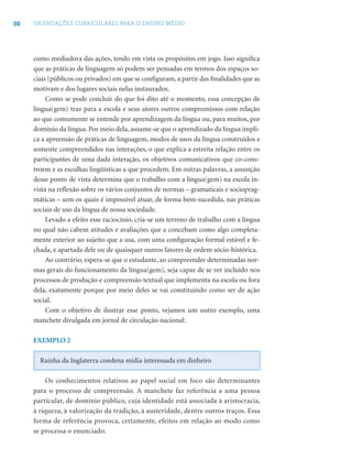 30 ORIENTAÇÕES CURRICULARES PARA O ENSINO MÉDIO
como mediadora das ações, tendo em vista os propósitos em jogo. Isso signiﬁca
que as práticas de linguagem só podem ser pensadas em termos dos espaços so-
ciais (públicos ou privados) em que se conﬁguram, a partir das ﬁnalidades que as
motivam e dos lugares sociais nelas instaurados.
Como se pode concluir do que foi dito até o momento, essa concepção de
língua(gem) traz para a escola e seus atores outros compromissos com relação
ao que comumente se entende por aprendizagem da língua ou, para muitos, por
domínio da língua. Por meio dela, assume-se que o aprendizado da língua impli-
ca a apreensão de práticas de linguagem, modos de usos da língua construídos e
somente compreendidos nas interações, o que explica a estreita relação entre os
participantes de uma dada interação, os objetivos comunicativos que co-cons-
troem e as escolhas lingüísticas a que procedem. Em outras palavras, a assunção
desse ponto de vista determina que o trabalho com a língua(gem) na escola in-
vista na reﬂexão sobre os vários conjuntos de normas – gramaticais e socioprag-
máticas – sem os quais é impossível atuar, de forma bem-sucedida, nas práticas
sociais de uso da língua de nossa sociedade.
Levado a efeito esse raciocínio, cria-se um terreno de trabalho com a língua
no qual não cabem atitudes e avaliações que a concebam como algo completa-
mente exterior ao sujeito que a usa, com uma conﬁguração formal estável e fe-
chada, e apartada dele ou de quaisquer outros fatores de ordem sócio-histórica.
Ao contrário, espera-se que o estudante, ao compreender determinadas nor-
mas gerais do funcionamento da língua(gem), seja capaz de se ver incluído nos
processos de produção e compreensão textual que implementa na escola ou fora
dela, exatamente porque por meio deles se vai constituindo como ser de ação
social.
Com o objetivo de ilustrar esse ponto, vejamos um outro exemplo, uma
manchete divulgada em jornal de circulação nacional:
EXEMPLO 2
Rainha da Inglaterra condena mídia interessada em dinheiro
Os conhecimentos relativos ao papel social em foco são determinantes
para o processo de compreensão. A manchete faz referência a uma pessoa
particular, de domínio público, cuja identidade está associada à aristocracia,
à riqueza, à valorização da tradição, à austeridade, dentre outros traços. Essa
forma de referência provoca, certamente, efeitos em relação ao modo como
se processa o enunciado.
 