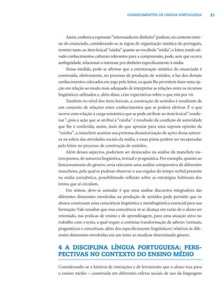 31CONHECIMENTOS DE LÍNGUA PORTUGUESA
Assim,emboraaexpressão“interessadaemdinheiro”pudesse,nocontextointer-
no do enunciado, considerando-se as regras de organização sintática do português,
remeter tanto ao item lexical“rainha”quanto ao vocábulo“mídia”, o leitor, tendo ati-
vado conhecimentos culturais relevantes para a compreensão, pode, sem que ocorra
ambigüidade, relacionar o interesse por dinheiro especiﬁcamente à mídia.
Nessa medida, pode-se aﬁrmar que a estruturação sintática do enunciado é
construída, efetivamente, no processo de produção de sentidos, à luz dos demais
conhecimentos colocados em jogo pelo leitor, os quais lhe permitem fazer uma op-
ção em relação ao modo mais adequado de interpretar as relações entre os recursos
lingüísticos utilizados e, além disso, criar expectativas sobre o que está por vir.
Também no nível dos itens lexicais, a construção de sentidos é resultante de
um conjunto de relações entre conhecimentos que se podem efetivar. É o que
ocorre com relação à carga semântica que se pode atribuir ao item lexical“conde-
nar”, pois a ação que se atribui à “rainha” é resultado da condição de autoridade
que lhe é conferida; assim, mais do que apontar para uma suposta opinião da
“rainha”, a manchete acentua sua pretensa desautorização de ações dessa nature-
za na esfera das atividades sociais da mídia, e essas pistas podem ser recuperadas
pelo leitor no processo de construção de sentidos.
Além desses aspectos, poderiam ser destacados na análise da manchete ou-
tros pontos, de natureza lingüística, textual e pragmática. Por exemplo, quanto ao
funcionamento do gênero, seria relevante uma análise comparativa de diferentes
manchetes, pela qual se pudesse observar o uso regular do tempo verbal presente
na mídia jornalística, possibilitando reﬂexão sobre as estratégias habituais dos
textos que aí circulam.
Em síntese, deve-se assinalar é que uma análise discursiva integradora das
diferentes dimensões envolvidas na produção de sentidos pode permitir que os
alunos construam uma consciência lingüística e metalingüística essencial para sua
formação.Vale ressaltar que essa consciência só se alcança em razão de o aluno ser
orientado, nas práticas de ensino e de aprendizagem, para uma atuação ativa no
trabalho com o texto, a qual requer a contínua transformação de saberes (textuais,
pragmáticos e conceituais, além dos especiﬁcamente lingüísticos) relativos às dife-
rentes dimensões envolvidas em um texto ao atualizar determinado gênero.
4 A DISCIPLINA LÍNGUA PORTUGUESA: PERS-
PECTIVAS NO CONTEXTO DO ENSINO MÉDIO
Considerando-se a história de interações e de letramento que o aluno traz para
o ensino médio – construída em diferentes esferas sociais de uso da linguagem
 
