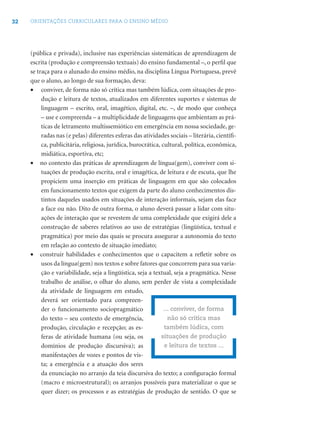 32 ORIENTAÇÕES CURRICULARES PARA O ENSINO MÉDIO
(pública e privada), inclusive nas experiências sistemáticas de aprendizagem de
escrita (produção e compreensão textuais) do ensino fundamental –, o perﬁl que
se traça para o alunado do ensino médio, na disciplina Língua Portuguesa, prevê
que o aluno, ao longo de sua formação, deva:
• conviver, de forma não só crítica mas também lúdica, com situações de pro-
dução e leitura de textos, atualizados em diferentes suportes e sistemas de
linguagem – escrito, oral, imagético, digital, etc. –, de modo que conheça
– use e compreenda – a multiplicidade de linguagens que ambientam as prá-
ticas de letramento multissemiótico em emergência em nossa sociedade, ge-
radas nas (e pelas) diferentes esferas das atividades sociais – literária, cientíﬁ-
ca, publicitária, religiosa, jurídica, burocrática, cultural, política, econômica,
midiática, esportiva, etc;
• no contexto das práticas de aprendizagem de língua(gem), conviver com si-
tuações de produção escrita, oral e imagética, de leitura e de escuta, que lhe
propiciem uma inserção em práticas de linguagem em que são colocados
em funcionamento textos que exigem da parte do aluno conhecimentos dis-
tintos daqueles usados em situações de interação informais, sejam elas face
a face ou não. Dito de outra forma, o aluno deverá passar a lidar com situ-
ações de interação que se revestem de uma complexidade que exigirá dele a
construção de saberes relativos ao uso de estratégias (lingüística, textual e
pragmática) por meio das quais se procura assegurar a autonomia do texto
em relação ao contexto de situação imediato;
• construir habilidades e conhecimentos que o capacitem a reﬂetir sobre os
usos da língua(gem) nos textos e sobre fatores que concorrem para sua varia-
ção e variabilidade, seja a lingüística, seja a textual, seja a pragmática. Nesse
trabalho de análise, o olhar do aluno, sem perder de vista a complexidade
da atividade de linguagem em estudo,
deverá ser orientado para compreen-
der o funcionamento sociopragmático
do texto – seu contexto de emergência,
produção, circulação e recepção; as es-
feras de atividade humana (ou seja, os
domínios de produção discursiva); as
manifestações de vozes e pontos de vis-
ta; a emergência e a atuação dos seres
da enunciação no arranjo da teia discursiva do texto; a conﬁguração formal
(macro e microestrutural); os arranjos possíveis para materializar o que se
quer dizer; os processos e as estratégias de produção de sentido. O que se
... conviver, de forma
não só crítica mas
também lúdica, com
situações de produção
e leitura de textos ...
 