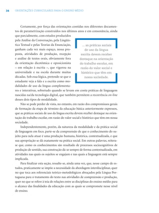 34 ORIENTAÇÕES CURRICULARES PARA O ENSINO MÉDIO
Certamente, por força das orientações contidas nos diferentes documen-
tos de parametrização construídos nos últimos anos e em consonância, ainda
que parcialmente, com estudos produzidos
pela Análise da Conversação, pela Lingüís-
tica Textual e pelas Teorias da Enunciação,
ganham cada vez mais espaço, nessa pro-
posta, atividades de produção, recepção
e análise de textos orais, obviamente fora
da orientação dicotômica e oposicionista
– em relação à escrita –, que vigorou na
universidade e na escola durante muitas
décadas. Sob essa lógica, pretende-se que o
estudante veja a fala e a escrita como mo-
dalidades de uso da língua complementa-
res e interativas, sobretudo quando se levam em conta práticas de linguagem
nascidas na/da tecnologia digital, que também permitem a recorrência on-line
desses dois tipos de modalidade.
Não se pode perder de vista, no entanto, em razão dos compromissos gerais
de formação da etapa de término da educação básica anteriormente expressos,
que as práticas sociais de uso da língua escrita devem receber destaque na orien-
tação do trabalho escolar, em razão do valor social e histórico que têm em nossa
sociedade.
Independentemente, porém, da natureza da modalidade e da prática social
de linguagem em foco, parte-se da compreensão de que o conhecimento do su-
jeito para nela atuar é uma produção humana, histórica, contextualizada, e que
sua apropriação se dá exatamente na prática social. Em outras palavras, reitera-
se que, como os conhecimentos são resultado de processos sociocognitivos de
produção de sentido, sua construção dá-se sempre de forma contextualizada, em
atividades nas quais os sujeitos se engajam e nas quais a linguagem está sempre
implicada.
Para ﬁnalizar esta seção, ressalte-se, ainda uma vez, que, nesse campo de es-
tudos, praticamente se impõe a necessidade da abordagem interdisciplinar, quer
no que toca aos referenciais teórico-metodológicos abraçados pela Língua Por-
tuguesa para o tratamento do texto nas atividades de compreensão e produção,
quer no que se refere à teia de relações entre as disciplinas do ensino médio para
o alcance das ﬁnalidades da educação com as quais se compromete nesse nível
de ensino.
... as práticas sociais
de uso da língua
escrita devem receber
destaque na orientação
do trabalho escolar, em
razão do valor social e
histórico que têm em
nossa sociedade.
 