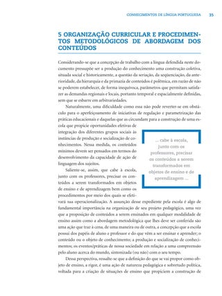 35CONHECIMENTOS DE LÍNGUA PORTUGUESA
5 ORGANIZAÇÃO CURRICULAR E PROCEDIMEN-
TOS METODOLÓGICOS DE ABORDAGEM DOS
CONTEÚDOS
Considerando-se que a concepção de trabalho com a língua defendida neste do-
cumento pressupõe ser a produção do conhecimento uma construção coletiva,
situada social e historicamente, a questão da seriação, da seqüenciação, da ante-
rioridade, da hierarquia e da primazia de conteúdos é polêmica, em razão de não
se poderem estabelecer, de forma inequívoca, parâmetros que permitam satisfa-
zer as demandas regionais e locais, portanto temporal e espacialmente deﬁnidas,
sem que se esbarre em arbitrariedades.
Naturalmente, uma diﬁculdade como essa não pode reverter-se em obstá-
culo para o aperfeiçoamento de iniciativas de regulação e parametrização das
práticas educacionais e daquelas que as circundam para a construção de uma es-
cola que propicie oportunidades efetivas de
integração dos diferentes grupos sociais às
instâncias de produção e socialização de co-
nhecimentos. Nessa medida, os conteúdos
mínimos devem ser pensados em termos do
desenvolvimento da capacidade de ação de
linguagem dos sujeitos.
Saliente-se, assim, que cabe à escola,
junto com os professores, precisar os con-
teúdos a serem transformados em objetos
de ensino e de aprendizagem bem como os
procedimentos por meio dos quais se efeti-
vará sua operacionalização. A assunção desse expediente pela escola é algo de
fundamental importância na organização de seu projeto pedagógico, uma vez
que a proposição de conteúdos a serem ensinados em qualquer modalidade de
ensino assim como a abordagem metodológica que lhes deve ser conferida são
uma ação que traz à cena, de uma maneira ou de outra, a concepção que a escola
possui dos papéis de aluno e professor e do que vêm a ser ensinar e aprender; o
conteúdo ou o objeto de conhecimento; a produção e socialização de conheci-
mentos; os eventos/práticas de nossa sociedade em relação a uma compreensão
pelo aluno acerca do mundo, sintonizada (ou não) com o seu tempo.
Dessa perspectiva, ressalte-se que a deﬁnição do que se vai propor como ob-
jeto de ensino, a rigor, é uma ação de natureza pedagógica e sobretudo política,
voltada para a criação de situações de ensino que propiciem a construção de
... cabe à escola,
junto com os
professores, precisar
os conteúdos a serem
transformados em
objetos de ensino e de
aprendizagem ...
 