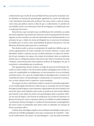 36 ORIENTAÇÕES CURRICULARES PARA O ENSINO MÉDIO
conhecimentos que resulte de uma atividade de busca por parte do próprio alu-
no, fundada em situações de aprendizagem signiﬁcativas, a partir das indicações
e das orientações fornecidas pelo professor. Em suma, tomar a ação de ensinar
como uma ação política reporta à idéia de que o conhecimento é o produto de
um trabalho social e sua construção é fruto de investigação e (re)elaboração com
a cooperação dos outros.
Dessa forma, o que se propõe é que, na delimitação dos conteúdos, as escolas
procurem organizar suas práticas de ensino por meio de agrupamentos de textos,
segundo recortes variados, em razão das demandas locais, fundamentando-se no
princípio de que o objeto de ensino privilegiado são os processos de produção
de sentido para os textos, como materialidade de gêneros discursivos, à luz das
diferentes dimensões pelas quais eles se constituem.
Para ilustrar, pode-se pensar na proposição de seqüências didáticas que en-
volvam agrupamentos de textos, baseados em recortes relativos a: temas neles
abordados; mídias e suportes em que circulam; domínios ou esferas de ativida-
des de que emergem; seu espaço e/ou tempo de produção; tipos ou seqüências
textuais que os conﬁguram; gêneros discursivos que neles se encontram em jogo
e funções sociocomunicativas desses gêneros; práticas de linguagem em que se
encontram e comunidades que os produzem.
Tais agrupamentos devem recobrir, ao longo do percurso da formação ofe-
recida no ensino médio e à luz dos projetos político-pedagógicos das escolas: (a)
o grau de complexidade na conﬁguração, no funcionamento e/ou na circulação
social dos textos e (b) o grau de complexidade na abordagem do(s) recorte(s) de
conteúdos de ensino e de aprendizagem, considerando-se os possíveis cruzamen-
tos e as inter-relações entre os aspectos a serem estudados.
Na acepção em foco, é pertinente conferir à noção de conteúdo programáti-
co um sentido ligado diretamente à idéia de que os conteúdos da área de Língua
Portuguesa podem ﬁgurar como elementos organizadores de eixos temáticos em
torno dos quais serão deﬁnidos, pela escola, os projetos de intervenção didática
que tomarão como objeto de ensino e de aprendizagem tanto as questões relati-
vas aos usos da língua e suas formas de atualização nos eventos de interação (os
gêneros do discurso) como as questões relativas ao trabalho de análise lingüística
(os elementos formais da língua) e à análise do funcionamento sociopragmático
dos textos (tanto os produzidos pelo aluno como os utilizados em situação de
leitura ou práticas aﬁns).
A defesa dessa abordagem implica uma condução metodológica tanto para a
realização do trabalho pedagógico como para a proposição de conteúdos – obje-
tos de conhecimento (de ensino e de aprendizagem) – que não pode neutralizar
 