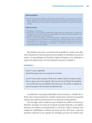 39CONHECIMENTOS DE LÍNGUA PORTUGUESA
Intertextualidade
• Estudo de diferentes relações intertextuais (por exemplo, entre textos que mante-
nham conﬁguração formal similar, que circulem num mesmo domínio ou em do-
mínios diferentes, que assumam um mesmo ponto de vista no tratamento do tema
ou não).
Ações de escrita:
• ortograﬁa e acentuação;
• construção e reformulação (substituição, deslocamento, apagamento e acréscimo)
de segmentos textuais de diferentes extensões e naturezas (orações, períodos, pa-
rágrafos, seqüências ou tipos textuais);
• função e uso da topograﬁa do texto (envolvendo a disposição do texto na página,
sua paragrafação, sua subdivisão em seqüências, a eventual divisão em colunas, os
marcadores de enumeração, etc.) e de elementos tipográﬁcos essenciais à produção
de sentidos (o que diz respeito à pontuação, com especial atenção para o uso de
aspas, parênteses e travessões).
Para ﬁnalizar esta seção e na tentativa de exempliﬁcar o modo como dife-
rentes dimensões do funcionamento do texto podem ser abordadas nas ações de
ensino e de aprendizagem da disciplina Língua Portuguesa, serão analisados, a
seguir, mais alguns textos, à luz de orientações descritas no Quadro 2.
EXEMPLO 3
Lycra® é marca registrada.
Igualzinha àquela que tem na ponta do seu dedo.
Lycra® é marca única, própria. Na hora de comprar lingeries, biquinis, meias,
blusas, calças, veja se tem etiqueta. Mais do que um certiﬁcado de qualidade,
é um certiﬁcado de personalidade. Ela indica que o ﬁo tecido é resultado de
anos de pesquisa e de constante aperfeiçoamento.
Considerando os princípios defendidos neste documento, o trabalho de re-
ﬂexão sobre o funcionamento do exemplo 3 pode tomar como ponto de partida
aspectos que recobrem, primeiramente, sua dimensão sociopragmática.
Sob essa lógica, deve-se observar que o material em análise é um texto pu-
blicitário, veiculado em revista de circulação nacional, destinado a um público
feminino. Seu objetivo sociocomunicativo é o de levar o leitor a construir uma
imagem de credibilidade e conﬁança da marca em foco. Para levar a cabo esse
propósito, seleciona-se um conjunto de estratégias que deve ser tomado como
 