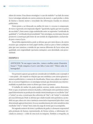 40 ORIENTAÇÕES CURRICULARES PARA O ENSINO MÉDIO
objeto de ensino. Uma dessas estratégias é o uso do símbolo ® ao lado do nome
Lycra (estratégia adotada em outros anúncios da marca), o qual produz o efeito
de ilustrar e mesmo atestar a veracidade das informações trazidas no anúncio
publicitário.
Outro ponto a ser destacado na análise do texto é o recurso à comparação
de marca registrada com impressão digital (“igualzinha àquela que tem na ponta
do seu dedo”), bem como o jogo estabelecido entre as expressões “certiﬁcado de
qualidade”e“certiﬁcado de personalidade”. Tais estratégias, na interação, buscam
promover a construção pelo leitor de um sentido de singularidade e exclusivida-
de para a marca Lycra.
Nessa linha argumentativa, pode-se aﬁrmar que, por meio desses e de outros
recursos que cumprem no texto papel similar, criam-se para o leitor condições
para que esse construa o sentido de que marcas diferentes de Lycra sejam sem
qualidade, sem originalidade (portanto, imitações), sem identidade, sem perso-
nalidade.
EXEMPLO 4
ANÚNCIOS: “Se sua sogra é uma jóia... temos o melhor estojo (Funerária
Sousa)”; “Vndo máquina d scrvr com falta d uma tcla”; “Dãoce aulas de
hortografya”.
Um primeiro aspecto que pode ser considerado no trabalho com o exemplo 4
– uma piada – diz respeito às relações que esse estabelece com outros gêneros: o
anúncio publicitário e o anúncio de classiﬁcados. Nesse caso, cabem ser explora-
dos os recursos lingüísticos e as estratégias textuais que denunciam essa intertex-
tualidade na piada bem como os efeitos que visam a promover.
O trabalho de análise da piada poderia recortar, ainda, outros elementos.
Note-se que, no primeiro anúncio da piada, a informação entre parênteses exerce
papel determinante na produção de sentido intencionada para os vocábulos“jóia”
e “estojo”, ou seja, a construção dos referentes de “jóia” e de “estojo” é orientada
por essa informação. Pode-se aﬁrmar que o dado trazido entre parênteses, na me-
dida em que coloca em cena a instância enunciativa responsável pelo dizer (uma
determinada agência funerária), leva ao reconhecimento do valor metafórico dos
vocábulos “jóia” e “estojo” bem como da carga de ironia que os acompanha.
No segundo anúncio do texto, o problema de graﬁa é o elemento responsável
pela produção do humor, representando, de forma icônica, a informação vei-
culada no anúncio – a falta de uma tecla na máquina. Também a ortograﬁa, ou
 