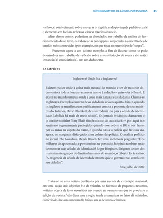 41CONHECIMENTOS DE LÍNGUA PORTUGUESA
melhor, o conhecimento sobre as regras ortográﬁcas do português padrão atual é
o elemento em foco na reﬂexão sobre o terceiro anúncio.
Além desses pontos, poderiam ser abordados, no trabalho de análise do fun-
cionamento desse texto, os valores e as concepções subjacentes às orientações de
sentido nele construídas (por exemplo, no que toca ao estereótipo de “sogra”).
Passemos agora a um último exemplo, a ﬁm de ilustrar como se pode
desenvolver um trabalho de reﬂexão sobre a manifestação de vozes e de sua(s)
instância(s) enunciativa(s), em um dado texto.
EXEMPLO 5
Inglaterra? Onde ﬁca a Inglaterra?
Existem países onde a coisa mais natural do mundo é ter de mostrar do-
cumento a toda a hora para provar que se é cidadão – entre eles o Brasil. E
existe no mundo um país onde a coisa mais natural é a cidadania. Chama-se
Inglaterra. Exemplo concreto dessa cidadania veio na quarta-feira 3, quando
os ingleses se manifestaram publicamente contra a proposta de seu minis-
tro do Interior, David Blunkett, de reintroduzir no país a cédula de identi-
dade (abolida há mais de meio século). Os jornais britânicos chamaram o
primeiro-ministro Tony Blair simplesmente de autoritário – por aqui nos
sentimos ingenuamente protegidos quando nos pedem o RG e nos fazem
pôr as mãos na capota do carro, e quando não é a polícia que faz isso são,
agora, os marginais disfarçados com coletes de policial. O analista político
do jornal The Guardian, Derek Brown, fez uma incômoda pergunta: “E os
milhares de aposentados e pensionistas na porta dos hospitais também terão
de mostrar suas cédulas de identidade? Roger Bingham, dirigente de um dos
mais atuantes grupos de direitos humanos do mundo, o Liberty, foi taxativo:
“A exigência da cédula de identidade mostra que o governo não conﬁa em
seu cidadão”.
Istoé, julho de 2002
Trata-se de uma notícia publicada por uma revista de circulação nacional,
em uma seção cujo objetivo é o de veicular, no formato de pequenos resumos,
notícias acerca de fatos ocorridos no mundo na semana em que se produziu a
edição da revista. Vale dizer que a seção tende a tematizar os fatos ali relatados,
conferindo-lhes ora um tom de fofoca, ora o de ironia e humor.
 