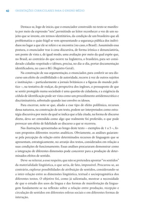 42 ORIENTAÇÕES CURRICULARES PARA O ENSINO MÉDIO
Destaca-se, logo de início, que o enunciador construído no texto se manifes-
ta por meio da expressão “nós”, permitindo ao leitor reconhecer a voz de um su-
jeito que se investe, em termos identitários, da condição de um brasileiro que ali
problematiza o quão frágil se vem apresentando a segurança pública dos indiví-
duos no lugar a que ele se refere e se encontra (no caso, o Brasil). Assumindo essa
postura, o enunciador traz à cena discursiva, de forma irônica e denunciatória,
um ponto de vista e, de igual modo, uma avaliação por meio da qual expõe que,
no Brasil, ao contrário do que ocorre na Inglaterra, o brasileiro, para ser consi-
derado cidadão respeitado e idôneo, precisa, no dia-a-dia, portar documentação
identiﬁcadora, no caso o RG (Registro Geral).
Na construção de sua argumentação, o enunciador, para conferir ao seu dis-
curso um efeito de credibilidade e de autoridade, recorre à voz de outros sujeitos
e instituições – particularmente a jornais britânicos e a ﬁguras do mundo polí-
tico –, na tentativa de realçar, da perspectiva dos ingleses, o pressuposto de que
se sentir protegido numa sociedade é uma questão de cidadania, e a exigência da
cédula de identiﬁcação pode ser vista como um procedimento antidemocrático e
discriminatório, sobretudo quando isso envolve os idosos.
Para encerrar, note-se que, aliado a esse tipo de efeito polifônico, recursos
dessa natureza, na construção de um texto, podem ser interpretados como estra-
tégia discursiva por meio da qual se indica que a fala citada, na forma de discurso
direto, deva ser entendida como algo que realmente foi proferido, o que pode
provocar um efeito de ﬁdelidade ao discurso a que se recorreu.
Nas ilustrações apresentadas ao longo deste texto – exemplos de 1 a 5 –, fo-
ram propostos diferentes recortes analíticos. Obviamente, as análises guiaram-
se pela percepção da relação entre determinados recursos de linguagem que se
apresentam, estrategicamente, no arranjo dos textos, considerados em relação a
suas condições de funcionamento. Essas análises procuraram demonstrar como
a integração de diferentes dimensões pode concorrer para a produção de deter-
minados efeitos de sentido.
Deve-se reiterar,a esse respeito,que não se pretendeu apontar“os sentidos”
da materialidade lingüística, o que seria, de fato, impossível. Procurou-se, ao
contrário, explorar possibilidades de atribuição de sentidos, considerando-se
a inter-relação entre as dimensões lingüística, textual e sociopragmática dos
diferentes textos. O objetivo foi, como já salientado, mostrar a necessidade
de que o estudo dos usos da língua e das formas de manifestação da lingua-
gem fundamente-se na reflexão sobre a relação entre produção, recepção e
circulação de sentidos em diferentes esferas sociais e em diferentes formas de
interação.
 