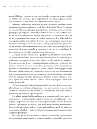 44 ORIENTAÇÕES CURRICULARES PARA O ENSINO MÉDIO
para a cidadania e capacitar-se para uma formação permanente, seja no mundo
do trabalho seja no mundo da educação formal. Este último aspecto, convém
destacar, reporta-se diretamente aos propósitos do ensino médio.
Sobre essa problemática, assinala-se que, particularmente, quando se propõe
uma reformulação nos parâmetros curriculares da disciplina Língua Portuguesa
no ensino médio, essa ação requer que se pense, no interior da escola, um projeto
pedagógico que implique a participação efetiva de todos os que, direta ou indi-
retamente, irão implementá-lo. Ou seja, a proposição, a elaboração e a execução
de um projeto pedagógico, tanto para ganhar um sentido de trabalho coletivo
como para signiﬁcar as atividades de ensino e de aprendizagem, requerem que
sejam criadas situações por meio das quais (e nas quais) se realizem ações de es-
tudo e reﬂexão, acompanhamento e avaliação acerca da gestão pedagógica e, por
conseguinte, da gestão curricular, o que concorre para abrir a possibilidade de
empreender em serviço a formação contínua do professor.
Assim, em um cenário como esse – que precisa, cada vez mais, ser conquista-
do pela escola brasileira –, há de se instaurarem movimentos por meio dos quais
se busquem compreender e assegurar a função e a relevância da tarefa do pro-
fessor na construção de suas práticas pedagógicas, com base no princípio de que
ensinar e aprender são ações sociais. Tais ações sociais, como antes assinalado,
revestem-se de uma efetiva signiﬁcação, quando, além de não se apagar a carga
histórica e ideológica que todo saber encarna, concebem-se os objetos de ensino
e de aprendizagem como conhecimentos a serem construídos e apropriados pelo
aluno na conjunção/interação de saberes de diferentes naturezas, dentre os quais
estão aqueles que trazem a história cultural e social dos próprios saberes e do
sujeito que aprende.
Em síntese, sob essa lógica, ensinar e aprender são ações distintas, mas com-
plementares, que implicam tanto para que e para quem se ensina o que se ensina
quanto que função possui um determinado conhecimento, num dado contexto,
para aquele que assume o lugar de aprendiz.
Em relação à disciplina Língua Portuguesa no ensino médio, as respostas a
essas questões – construídas pela escola, isto é, em seu projeto pedagógico – pres-
supõem um professor de língua materna em permanente e contínua formação
cientíﬁca e pedagógica, por meio da qual possa construir uma compreensão so-
bre seu objeto de ensino/trabalho – os usos sociais da língua, a reﬂexão sobre seus
usos e sua variabilidade –, tendo em vista os interesses e propósitos que orientam
sua prática pedagógica.
Ora, para que se alcance esse estado de coisas, é necessário que se pensem
mecanismos por meio dos quais se possam consolidar, por um lado, uma efetiva
 
