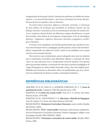 45CONHECIMENTOS DE LÍNGUA PORTUGUESA
reorganização da formação inicial e contínua do professor, no âmbito do ensino
superior – os cursos de licenciatura –, por outro, a formação em serviço dos pro-
fessores da área em questão, como se anunciou.
Na esteira desse raciocínio, afigura-se relevante, portanto, a construção
de uma política de formação que possibilite ao professor investir em um
diálogo contínuo e sistemático com as contribuições advindas de estudos teó-
ricos e empíricos desenvolvidos em diferentes campos disciplinares, os quais
têm tomado como objeto de investigação a língua(gem) à luz de abordagens
distintas – lingüística, cognitiva, discursiva, interativa, pragmática, socioló-
gica e filosófica.
O recurso a esse expediente, sem dúvida, pode permitir que o professor cons-
trua uma formação teórica e pedagógica que lhe propicie, numa visão interdisci-
plinar, compreender seu objeto de ensino e intervir nas realidades com as quais
convive em sua atuação docente.
Para encerrar essas considerações, parece adequado mais uma vez salientar
que as orientações curriculares aqui delineadas reﬂetem a conjunção de várias
vozes, em cujos discursos ecoa o compromisso social de repensar e/ou apontar
pistas que possam sinalizar a construção de rotas para as práticas pedagógicas de
Língua Portuguesa no ensino médio, buscando, assim, criar e/ou ampliar possi-
bilidades para fomentar as discussões sobre essa problemática que já se encon-
tram em andamento em diversos estados e municípios brasileiros.
REFERÊNCIAS BIBLIOGRÁFICAS
ABAURRE, M. B. M.; FIAD, R. S.; MAYRINK-SABINSON, M. L. T. Cenas de
aquisição da escrita. Campinas: ALB/ Mercado de Letras, 1997.
BAKHTIN, M. A estética da criação verbal. Trad. M. E. G. Pereira, São Paulo:
Martins Fontes, 1979/2000.
BAKHTIN, M. M.; VOLOCHINOV, V. N. Marxismo e ﬁlosoﬁa da linguagem.
Trad. M. Lahud e Y. F. Vieira. São Paulo: Hucitec,1929/1981.
BRASIL/SEMTEC. Parâmetros Curriculares Nacionais: ensino médio. Brasília:
Mec/Semtec, 2002a.
BRASIL/SEMTEC. PCN+ ensino médio: orientações educacionais complemen-
tares aos Parâmetros Curriculares Nacionais. Volume Linguagens, códigos e suas
tecnologias. Brasília: MEC/SEMTEC, 2002b.
BRASIL/SEMTEC. Orientações curriculares do ensino médio. Brasília: MEC/
Semtec, 2004.
 