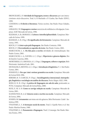 46 ORIENTAÇÕES CURRICULARES PARA O ENSINO MÉDIO
BRONCKART, J.-P. Atividade de linguagem, textos e discursos: por um intera-
cionismo sócio-discursivo. Trad. A. R Machado e P. Cunha, São Paulo: EDUC,
1999.
CÂNDIDO, A. O direito à literatura. Vários escritos. São Paulo: Duas Cidades,
1995.
GERALDI, J.W. Linguagem e ensino:exercícios de militância e divulgação. Cam-
pinas: ALB/ Mercado de Letras, 1998.
KLEIMAN, A. B.; MORAES, S. Leitura e interdisciplinaridade. Campinas: Mer-
cado de Letras, 1999.
KLEIMAN, A. B. (Org.). Os signiﬁcados do letramento. Campinas: Mercado de
Letras, 1995.
KOCH, I. V. A inter-ação pela linguagem. São Paulo: Contexto, 1998.
KOCH, I. V. Desvendando os segredos do texto. São Paulo: Cortez, 2002.
MARCUSCHI, L. A. Da fala para a escrita: atividades de retextualização. São
Paulo: Cortez, 2001.
MARCUSCHI, L. A.; XAVIER, A. C. (Orgs.). Hipertexto e gêneros digitais. Rio
de Janeiro: Lucerna, 2004.
MORTIMER, E. F.; SMOLKA,A. L. (Orgs.). Linguagem,cultura e cognição. Belo
Horizonte: Autêntica/Ceale, 2001.
MUSSALIM, F.; BENTES,A. C. (Orgs.). Introdução à lingüística. V. 1. São Paulo:
Cortez, 2001.
POSSENTI, S. Por que (não) ensinar gramática na escola. Campinas: Mercado
de Letras/ALB, 1996.
RIBEIRO, B. T; GARCEZ, P. (Orgs.). Sociolingüística interacional. Antropolo-
gia, lingüística e sociologia em análise do discurso. Porto Alegre: AGE, 1998.
ROJO, R. H. R. (Org.) A prática de linguagem em sala de aula: praticando os
PCNs. Campinas: Mercado de Letras/Educ, 2000.
RUIZ, E. M. S. D. Como se corrige redação na escola. Campinas: Mercado de
Letras, 2001.
SCHNEUWLY, B. et al. Gêneros orais e escritos na escola. Campinas: Mercado
de Letras, 2004.
SOARES, M. Letramento: um tema em três gêneros. Belo Horizonte: Ceale/ Au-
têntica,1999.
VYGOTSKY, L. S. A formação social da mente. Trad. J. Cipolla Neto et al. São
Paulo: Martins Fontes, 1989.
VYGOTSKY, L. S. Pensamento e linguagem. Trad. J. Camargo. São Paulo: Mar-
tins Fontes, 1991.
 