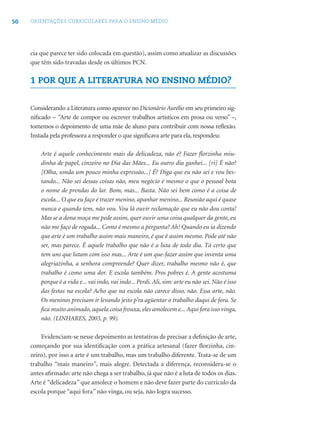 50 ORIENTAÇÕES CURRICULARES PARA O ENSINO MÉDIO
cia que parece ter sido colocada em questão), assim como atualizar as discussões
que têm sido travadas desde os últimos PCN.
1 POR QUE A LITERATURA NO ENSINO MÉDIO?
Considerando a Literatura como aparece no Dicionário Aurélio em seu primeiro sig-
niﬁcado – “Arte de compor ou escrever trabalhos artísticos em prosa ou verso” –,
tomemos o depoimento de uma mãe de aluno para contribuir com nossa reﬂexão.
Instada pela professora a responder o que signiﬁcava arte para ela, respondeu:
Arte é aquele conhecimento mais da delicadeza, não é? Fazer ﬂorzinha miu-
dinha de papel, cinzeiro no Dia das Mães... Eu outro dia ganhei... [ri] É não?
[Olha, sonda um pouco minha expressão...] É? Diga que eu não sei e vou bes-
tando... Não sei dessas coisas não, meu negócio é mesmo o que o pessoal bota
o nome de prendas do lar. Bom, mas... Basta. Não sei bem como é a coisa de
escola... O que eu faço é trazer menino, apanhar menino... Reunião aqui é quase
nunca e quando tem, não vou. Vou lá ouvir reclamação que eu não dou conta!
Mas se a dona moça me pede assim, quer ouvir uma coisa qualquer da gente, eu
não me faço de rogada... Como é mesmo a pergunta? Ah! Quando eu ia dizendo
que arte é um trabalho assim mais maneiro, é que é assim mesmo. Pode até não
ser, mas parece. É aquele trabalho que não é a luta de todo dia. Tá certo que
tem uns que lutam com isso mas... Arte é um que-fazer assim que inventa uma
alegriazinha, a senhora compreende? Quer dizer, trabalho mesmo não é, que
trabalho é como uma dor. E escola também. Pros pobres é. A gente acostuma
porque é a vida e... vai indo, vai indo... Perdi. Ali, sim: arte eu não sei. Não é isso
das festas na escola? Acho que na escola não carece disso, não. Essa arte, não.
Os meninos precisam ir levando jeito p’ra agüentar o trabalho daqui de fora. Se
ﬁca muito animado, aquela coisa frouxa, eles amolecem e... Aqui fora isso vinga,
não. (LINHARES, 2003, p. 99).
Evidenciam-se nesse depoimento as tentativas de precisar a deﬁnição de arte,
começando por sua identiﬁcação com a prática artesanal (fazer ﬂorzinha, cin-
zeiro), por isso a arte é um trabalho, mas um trabalho diferente. Trata-se de um
trabalho “mais maneiro”, mais alegre. Detectada a diferença, reconsidera-se o
antes aﬁrmado: arte não chega a ser trabalho, já que não é a luta de todos os dias.
Arte é “delicadeza” que amolece o homem e não deve fazer parte do currículo da
escola porque “aqui fora” não vinga, ou seja, não logra sucesso.
 