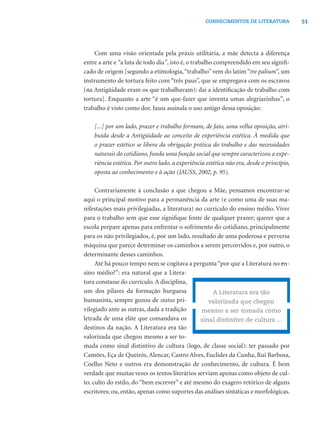 51CONHECIMENTOS DE LITERATURA
Com uma visão orientada pela práxis utilitária, a mãe detecta a diferença
entre a arte e “a luta de todo dia”, isto é, o trabalho compreendido em seu signiﬁ-
cado de origem [segundo a etimologia,“trabalho” vem do latim “tre palium”, um
instrumento de tortura feito com “três paus”, que se empregava com os escravos
(na Antigüidade eram os que trabalhavam): daí a identiﬁcação de trabalho com
tortura]. Enquanto a arte “é um que-fazer que inventa umas alegriazinhas”, o
trabalho é visto como dor. Jauss assinala o uso antigo dessa oposição:
[...] por um lado, prazer e trabalho formam, de fato, uma velha oposição, atri-
buída desde a Antigüidade ao conceito de experiência estética. À medida que
o prazer estético se libera da obrigação prática do trabalho e das necessidades
naturais do cotidiano, funda uma função social que sempre caracterizou a expe-
riência estética. Por outro lado, a experiência estética não era, desde o princípio,
oposta ao conhecimento e à ação (JAUSS, 2002, p. 95).
Contrariamente à conclusão a que chegou a Mãe, pensamos encontrar-se
aqui o principal motivo para a permanência da arte (e como uma de suas ma-
nifestações mais privilegiadas, a literatura) no currículo do ensino médio. Viver
para o trabalho sem que esse signiﬁque fonte de qualquer prazer; querer que a
escola prepare apenas para enfrentar o sofrimento do cotidiano, principalmente
para os não privilegiados, é, por um lado, resultado de uma poderosa e perversa
máquina que parece determinar os caminhos a serem percorridos e, por outro, o
determinante desses caminhos.
Até há pouco tempo nem se cogitava a pergunta“por que a Literatura no en-
sino médio?”: era natural que a Litera-
tura constasse do currículo.A disciplina,
um dos pilares da formação burguesa
humanista, sempre gozou de status pri-
vilegiado ante as outras, dada a tradição
letrada de uma elite que comandava os
destinos da nação. A Literatura era tão
valorizada que chegou mesmo a ser to-
mada como sinal distintivo de cultura (logo, de classe social): ter passado por
Camões, Eça de Queirós, Alencar, Castro Alves, Euclides da Cunha, Rui Barbosa,
Coelho Neto e outros era demonstração de conhecimento, de cultura. É bem
verdade que muitas vezes os textos literários serviam apenas como objeto de cul-
to; culto do estilo, do “bem escrever” e até mesmo do exagero retórico de alguns
escritores; ou, então, apenas como suportes das análises sintáticas e morfológicas.
A Literatura era tão
valorizada que chegou
mesmo a ser tomada como
sinal distintivo de cultura ...
 