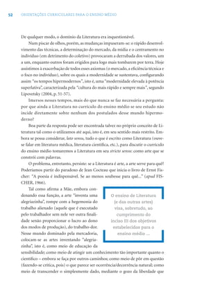 52 ORIENTAÇÕES CURRICULARES PARA O ENSINO MÉDIO
De qualquer modo, o domínio da Literatura era inquestionável.
Num piscar de olhos, porém, as mudanças impuseram-se: o rápido desenvol-
vimento das técnicas, a determinação do mercado, da mídia e o centramento no
indivíduo (em detrimento do coletivo) provocaram a derrubada dos valores, um
a um, enquanto outros foram erigidos para logo mais tombarem por terra. Hoje
assistimos à exacerbação de todos esses axiomas (o mercado, a eﬁciência técnica e
o foco no indivíduo), sobre os quais a modernidade se sustentava, conﬁgurando
assim “os tempos hipermodernos”, isto é, uma “modernidade elevada à potência
superlativa”, caracterizada pela “cultura do mais rápido e sempre mais”, segundo
Lipovetsky (2004, p. 51-57).
Imersos nesses tempos, mais do que nunca se faz necessária a pergunta:
por que ainda a Literatura no currículo do ensino médio se seu estudo não
incide diretamente sobre nenhum dos postulados desse mundo hipermo-
derno?
Boa parte da resposta pode ser encontrada talvez no próprio conceito de Li-
teratura tal como o utilizamos até aqui, isto é, em seu sentido mais restrito. Em-
bora se possa considerar, lato sensu, tudo o que é escrito como Literatura (ouve-
se falar em literatura médica, literatura cientíﬁca, etc.), para discutir o currículo
do ensino médio tomaremos a Literatura em seu stricto sensu: como arte que se
constrói com palavras.
O problema, entretanto, persiste: se a Literatura é arte, a arte serve para quê?
Poderíamos partir do paradoxo de Jean Cocteau que inicia o livro de Ernst Fis-
cher: “A poesia é indispensável. Se ao menos soubesse para quê...” (apud FIS-
CHER, 1966).
Tal como aﬁrma a Mãe, embora con-
denando essa função, a arte “inventa uma
alegriazinha”, rompe com a hegemonia do
trabalho alienado (aquele que é executado
pelo trabalhador sem nele ver outra ﬁnali-
dade senão proporcionar o lucro ao dono
dos modos de produção), do trabalho-dor.
Nesse mundo dominado pela mercadoria,
colocam-se as artes inventando “alegria-
zinha”, isto é, como meio de educação da
sensibilidade; como meio de atingir um conhecimento tão importante quanto o
cientíﬁco – embora se faça por outros caminhos; como meio de pôr em questão
(fazendo-se crítica, pois) o que parece ser ocorrência/decorrência natural; como
meio de transcender o simplesmente dado, mediante o gozo da liberdade que
O ensino de Literatura
(e das outras artes)
visa, sobretudo, ao
cumprimento do
inciso III dos objetivos
estabelecidos para o
ensino médio ...
 