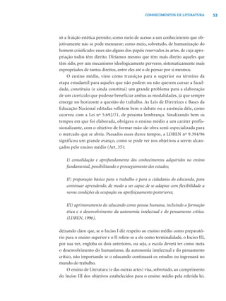 53CONHECIMENTOS DE LITERATURA
só a fruição estética permite; como meio de acesso a um conhecimento que ob-
jetivamente não se pode mensurar; como meio, sobretudo, de humanização do
homem coisiﬁcado: esses são alguns dos papéis reservados às artes, de cuja apro-
priação todos têm direito. Diríamos mesmo que têm mais direito aqueles que
têm sido, por um mecanismo ideologicamente perverso, sistematicamente mais
expropriados de tantos direitos, entre eles até o de pensar por si mesmos.
O ensino médio, visto como transição para o superior ou término da
etapa estudantil para aqueles que não podem ou não querem cursar a facul-
dade, constituiu (e ainda constitui) um grande problema para a elaboração
de um currículo que pudesse beneficiar ambas as modalidades, já que sempre
emerge no horizonte a questão do trabalho. As Leis de Diretrizes e Bases da
Educação Nacional editadas refletem bem o debate ou a ausência dele, como
ocorreu com a Lei nº 5.692/71, de péssima lembrança. Sinalizando bem os
tempos em que foi elaborada, obrigava o ensino médio a um caráter profis-
sionalizante, com o objetivo de formar mão-de-obra semi-especializada para
o mercado que se abria. Passados esses duros tempos, a LDBEN nº 9.394/96
significou um grande avanço, como se pode ver nos objetivos a serem alcan-
çados pelo ensino médio (Art. 35):
I) consolidação e aprofundamento dos conhecimentos adquiridos no ensino
fundamental, possibilitando o prosseguimento dos estudos;
II) preparação básica para o trabalho e para a cidadania do educando, para
continuar aprendendo, de modo a ser capaz de se adaptar com ﬂexibilidade a
novas condições de ocupação ou aperfeiçoamento posteriores;
III) aprimoramento do educando como pessoa humana, incluindo a formação
ética e o desenvolvimento da autonomia intelectual e do pensamento crítico.
(LDBEN, 1996),
deixando claro que, se o Inciso I diz respeito ao ensino médio como preparató-
rio para o ensino superior e o II refere-se a ele como terminalidade, o Inciso III,
por sua vez, engloba os dois anteriores, ou seja, a escola deverá ter como meta
o desenvolvimento do humanismo, da autonomia intelectual e do pensamento
crítico, não importando se o educando continuará os estudos ou ingressará no
mundo do trabalho.
O ensino de Literatura (e das outras artes) visa, sobretudo, ao cumprimento
do Inciso III dos objetivos estabelecidos para o ensino médio pela referida lei.
 