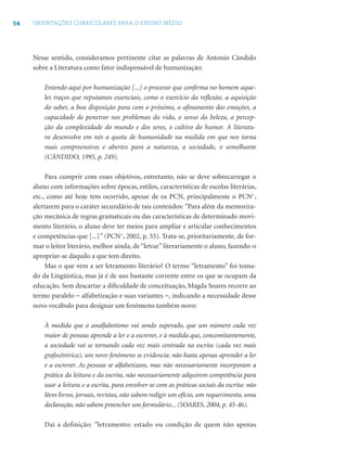 54 ORIENTAÇÕES CURRICULARES PARA O ENSINO MÉDIO
Nesse sentido, consideramos pertinente citar as palavras de Antonio Cândido
sobre a Literatura como fator indispensável de humanização:
Entendo aqui por humanização [...] o processo que conﬁrma no homem aque-
les traços que reputamos essenciais, como o exercício da reﬂexão, a aquisição
do saber, a boa disposição para com o próximo, o aﬁnamento das emoções, a
capacidade de penetrar nos problemas da vida, o senso da beleza, a percep-
ção da complexidade do mundo e dos seres, o cultivo do humor. A literatu-
ra desenvolve em nós a quota de humanidade na medida em que nos torna
mais compreensivos e abertos para a natureza, a sociedade, o semelhante
(CÂNDIDO, 1995, p. 249).
Para cumprir com esses objetivos, entretanto, não se deve sobrecarregar o
aluno com informações sobre épocas, estilos, características de escolas literárias,
etc., como até hoje tem ocorrido, apesar de os PCN, principalmente o PCN+
,
alertarem para o caráter secundário de tais conteúdos: “Para além da memoriza-
ção mecânica de regras gramaticais ou das características de determinado movi-
mento literário, o aluno deve ter meios para ampliar e articular conhecimentos
e competências que [...]” (PCN+
, 2002, p. 55). Trata-se, prioritariamente, de for-
mar o leitor literário, melhor ainda, de “letrar” literariamente o aluno, fazendo-o
apropriar-se daquilo a que tem direito.
Mas o que vem a ser letramento literário? O termo “letramento” foi toma-
do da Lingüística, mas já é de uso bastante corrente entre os que se ocupam da
educação. Sem descartar a diﬁculdade de conceituação, Magda Soares recorre ao
termo paralelo − alfabetização e suas variantes −, indicando a necessidade desse
novo vocábulo para designar um fenômeno também novo:
À medida que o analfabetismo vai sendo superado, que um número cada vez
maior de pessoas aprende a ler e a escrever, e à medida que, concomitantemente,
a sociedade vai se tornando cada vez mais centrada na escrita (cada vez mais
grafocêntrica), um novo fenômeno se evidencia: não basta apenas aprender a ler
e a escrever. As pessoas se alfabetizam, mas não necessariamente incorporam a
prática da leitura e da escrita, não necessariamente adquirem competência para
usar a leitura e a escrita, para envolver-se com as práticas sociais da escrita: não
lêem livros, jornais, revistas, não sabem redigir um ofício, um requerimento, uma
declaração, não sabem preencher um formulário... (SOARES, 2004, p. 45-46).
Daí a definição: “letramento: estado ou condição de quem não apenas
 