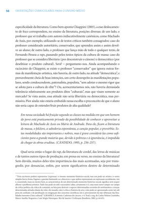 56 ORIENTAÇÕES CURRICULARES PARA O ENSINO MÉDIO
especiﬁcidade da literatura.Como bem aponta Chiappini (2005),a esse deslocamen-
to de foco correspondem, no ensino da literatura, posições diversas: de um lado, o
professor que só trabalha com autores indiscutivelmente canônicos, como Machado
de Assis, por exemplo, utilizando-se de textos críticos também consagrados: caso do
professor considerado autoritário, conservador, que aprendeu assim e assim devol-
ve ao aluno; de outro lado, o professor que lança mão de todo e qualquer texto, de
Fernando Pessoa a raps, passando pelos textos típicos da cultura de massa: caso do
professor que se considera libertário (por desconstruir o cânone) e democrático (por
deselitizar o produto cultural). Será? − perguntamo-nos. Ainda acompanhando o
raciocínio de Chiappini, se existe o professor “conservador” que ignora outras for-
mas de manifestação artística, não haveria, de outro lado, na atitude“democrática”, e
provavelmente cheia de boas intenções,um certo desrespeito às manifestações popu-
lares, sendo condescendente, paternalista, populista,“sem adotar o mesmo rigor que
se adota para a cultura de elite”? Ou, acrescentaríamos nós, não haveria demasiada
tolerância relativamente aos produtos ditos “culturais”, mas que visam somente ao
mercado? Se vista assim, essa atitude não seria libertária ou democrática, mas per-
missiva.Pior ainda: não estaria embutido nessa escolha o preconceito de que o aluno
não seria capaz de entender/fruir produtos de alta qualidade?
Em nossa sociedade há fruição segundo as classes na medida em que um homem
do povo está praticamente privado da possibilidade de conhecer e aproveitar a
leitura de Machado de Assis ou Mário de Andrade. Para ele, ﬁcam a literatura
de massa, o folclore, a sabedoria espontânea, a canção popular, o provérbio. Es-
tas modalidades são importantes e nobres, mas é grave considerá-las como suﬁ-
cientes para a grande maioria que, devido à pobreza e à ignorância, é impedida
de chegar às obras eruditas. (CÂNDIDO, 1995, p. 256-257).
Qual seria então o lugar do rap, da literatura de cordel, das letras de músicas
e de tantos outros tipos de produção, em prosa ou verso, no ensino da literatura?
Sem dúvida, muitos deles têm importância das mais acentuadas, seja por trans-
gredir, por denunciar, enﬁm, por serem signiﬁcativos dentro de determinado
1
“Dois escritores podem representar (expressar) o mesmo momento histórico-social, mas um pode ser artista e o outro
simples borra-botas. Esgotar a questão limitando-se a descrever o que ambos representam ou expressam socialmente, isto
é, resumindo, mais ou menos bem, as características de um determinado momento histórico-social, signiﬁca nem sequer
aﬂorar o problema artístico. Tudo isso pode ser útil e necessário (aliás, certamente o é), mas num outro campo: no campo
da crítica política, da crítica de costumes, na luta para destruir e superar determinadas correntes de sentimentos e crenças,
determinadas atitudes diante da vida e do mundo; não é crítica e história da arte e não pode ser apresentada como tal, sob
pena de confusão e de paralisação ou estagnação dos conceitos cientíﬁcos, isto é, precisamente da não-obtenção das ﬁna-
lidades inerentes à luta cultural.”(GRAMSCI,A.ntonio. Cadernos do cárcere, v. 6. Trad. e org. de Carlos Nelson Coutinho,
Marco Aurélio Nogueira e Luís Sérgio Henriques. Rio de Janeiro: Civilização Brasileira, 2002, p. 64-65).
 