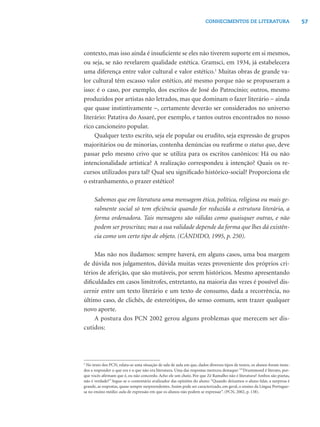 57CONHECIMENTOS DE LITERATURA
contexto, mas isso ainda é insuﬁciente se eles não tiverem suporte em si mesmos,
ou seja, se não revelarem qualidade estética. Gramsci, em 1934, já estabelecera
uma diferença entre valor cultural e valor estético.1
Muitas obras de grande va-
lor cultural têm escasso valor estético, até mesmo porque não se propuseram a
isso: é o caso, por exemplo, dos escritos de José do Patrocínio; outros, mesmo
produzidos por artistas não letrados, mas que dominam o fazer literário − ainda
que quase instintivamente −, certamente deverão ser considerados no universo
literário: Patativa do Assaré, por exemplo, e tantos outros encontrados no nosso
rico cancioneiro popular.
Qualquer texto escrito, seja ele popular ou erudito, seja expressão de grupos
majoritários ou de minorias, contenha denúncias ou reaﬁrme o status quo, deve
passar pelo mesmo crivo que se utiliza para os escritos canônicos: Há ou não
intencionalidade artística? A realização correspondeu à intenção? Quais os re-
cursos utilizados para tal? Qual seu signiﬁcado histórico-social? Proporciona ele
o estranhamento, o prazer estético?
Sabemos que em literatura uma mensagem ética, política, religiosa ou mais ge-
ralmente social só tem eﬁciência quando for reduzida a estrutura literária, a
forma ordenadora. Tais mensagens são válidas como quaisquer outras, e não
podem ser proscritas; mas a sua validade depende da forma que lhes dá existên-
cia como um certo tipo de objeto. (CÂNDIDO, 1995, p. 250).
Mas não nos iludamos: sempre haverá, em alguns casos, uma boa margem
de dúvida nos julgamentos, dúvida muitas vezes proveniente dos próprios cri-
térios de aferição, que são mutáveis, por serem históricos. Mesmo apresentando
diﬁculdades em casos limítrofes, entretanto, na maioria das vezes é possível dis-
cernir entre um texto literário e um texto de consumo, dada a recorrência, no
último caso, de clichês, de estereótipos, do senso comum, sem trazer qualquer
novo aporte.
A postura dos PCN 2002 gerou alguns problemas que merecem ser dis-
cutidos:
2
No texto dos PCN, relata-se uma situação de sala de aula em que, dados diversos tipos de textos, os alunos foram insta-
dos a responder o que era e o que não era literatura. Uma das respostas mereceu destaque: ““Drummond é literato, por-
que vocês aﬁrmam que é, eu não concordo. Acho ele um chato. Por que Zé Ramalho não é literatura? Ambos são poetas,
não é verdade?” Segue-se o comentário avalizador das opiniões do aluno: “Quando deixamos o aluno falar, a surpresa é
grande, as respostas, quase sempre surpreendentes. Assim pode ser caracterizado, em geral, o ensino da Língua Portugue-
sa no ensino médio: aula de expressão em que os alunos não podem se expressar”. (PCN, 2002, p. 138).
 