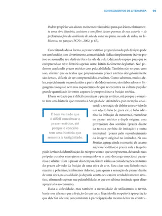 59CONHECIMENTOS DE LITERATURA
Podem propiciar aos alunos momentos voluntários para que leiam coletivamen-
te uma obra literária, assistam a um ﬁlme, leiam poemas de sua autoria – de
preferência fora do ambiente de sala de aula: no pátio, na sala de vídeo, na bi-
blioteca, no parque (PCN+, 2002, p. 67).
Conceituado dessa forma, o prazer estético proporcionado pela fruição pode
ser confundido com divertimento,com atividade lúdica simplesmente (talvez por
isso se aconselhe seu desfrute fora da sala de aula), deixando espaço para que se
compreenda o texto literário apenas como leitura facilmente deglutível. Não po-
demos confundir prazer estético com palatabilidade. Também não se quer, com
isso, aﬁrmar que os textos que proporcionam prazer estético obrigatoriamente
são densos, difíceis de ser compreendidos, eruditos. Como sabemos, muitos de-
les, especialmente os produzidos a partir do Modernismo, são elaborados em lin-
guagem coloquial; sem nos esquecermos de que se encontra na cultura popular
grande quantidade de textos capazes de proporcionar a fruição estética.
É bem verdade que é difícil conceituar o prazer estético, até porque o concei-
to tem uma história que remonta à Antigüidade. Aristóteles, por exemplo, anali-
sando a sensação de deleite ante a visão de
um objeto belo (e, para ele, o belo advi-
nha da imitação da natureza), reconhece
no prazer estético a dupla origem: uma
proveniente dos sentidos (prazer diante
da técnica perfeita de imitação) e outra
intelectual (prazer pelo reconhecimento
da imagem original no imitado). Na sua
Poética, agrega ainda o conceito de catarse
ao prazer estético: o prazer ante a tragédia
pode derivar da identiﬁcação do receptor com o que se representa, deixando suas
próprias paixões emergirem e entregando-se a uma descarga emocional praze-
rosa e salutar. Com o passar dos tempos, foram várias as considerações em torno
do prazer advindo da fruição de uma obra de arte. Para citar um ﬁlósofo mais
recente e polêmico, lembremos Adorno, para quem a sensação de prazer diante
de uma obra, na atualidade, já deporia contra seu caráter verdadeiramente artís-
tico, aﬁrmando apenas sua palatabilidade, o que em última instância quer dizer
apropriada ao consumo.
Dada a diﬁculdade, mas também a necessidade de utilizarmos o termo,
basta-nos aﬁrmar que a fruição de um texto literário diz respeito à apropriação
que dele faz o leitor, concomitante à participação do mesmo leitor na constru-
É bem verdade que
é difícil conceituar o
prazer estético, até
porque o conceito
tem uma história que
remonta à Antigüidade.
 