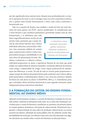 60 ORIENTAÇÕES CURRICULARES PARA O ENSINO MÉDIO
ção dos signiﬁcados desse mesmo texto. Quanto mais profundamente o recep-
tor se apropriar do texto e a ele se entregar, mais rica será a experiência estética,
isto é, quanto mais letrado literariamente o leitor, mais crítico, autônomo e
humanizado será.
Não só o conceito de fruição, mas também o modo de fruir um texto lite-
rário, tal como aparece nos PCN+
, merece ponderações. Se consideramos que
o texto literário é por excelência polissêmico, permitindo sempre mais de uma
interpretação, e se admitimos que cada
leitor reage diferentemente em face de um
mesmo texto, pensamos que o passo ini-
cial de uma leitura literária seja a leitura
individual, silenciosa, concentrada e reﬂe-
xiva. Esse momento solitário de contato
quase corporal entre o leitor e a obra é im-
prescindível, porque a sensibilidade é a via
mais eﬁcaz de aproximação do texto. Me-
diante o isolamento e o silêncio, a leitura
individual proporciona ao aluno a experiência literária de um texto que pode
atingir sua subjetividade de maneira inusitada e certamente diferente da maneira
como atinge a subjetividade do colega. Como espaço preferencial de manifes-
tação das diferenças, a escola, “da sala de aula ao recreio, pode proporcionar o
espaço-tempo da releitura da própria leitura pelo confronto com a leitura alheia,
pode potencializar o individual pelo coletivo e vice-versa nas conversas e debates
da leitura de cada aluno ou aluna” (CHIAPPINI, 2005, p. 1). Entendemos, pois,
que a atividade coletiva da leitura literária dá-se num segundo momento, sendo
indispensável passar pela leitura individual.
2 A FORMAÇÃO DO LEITOR: DO ENSINO FUNDA-
MENTAL AO ENSINO MÉDIO
Aplicado aos letramentos escolares, o conceito de literatura é tomado em seu sen-
tido restrito, conforme já aﬁrmamos neste texto. Ao se tratar das orientações cur-
riculares para o ensino da literatura, consideram-se, portanto, em primeiro plano,
as criações poéticas, dramáticas e ﬁccionais da cultura letrada. Tal primazia visa a
garantir a democratização de uma esfera de produção cultural pouco ou menos
acessível aos leitores, sobretudo da escola pública, fora do ambiente escolar. Res-
ponsabilidade da escola que, nos últimos trinta anos, tem sido apontada com algu-
ma relevância nos estudos sobre o ensino da Literatura na educação básica.
... a Literatura como
conteúdo curricular
ganha contornos
distintos conforme o
nível de escolaridade dos
leitores em formação.
 