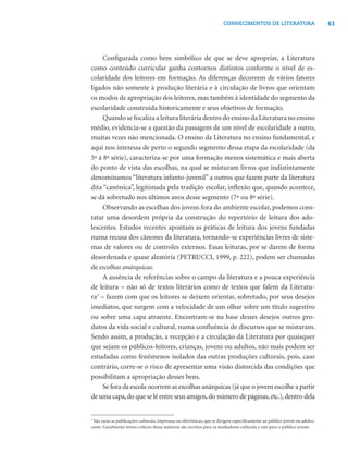 61CONHECIMENTOS DE LITERATURA
Conﬁgurada como bem simbólico de que se deve apropriar, a Literatura
como conteúdo curricular ganha contornos distintos conforme o nível de es-
colaridade dos leitores em formação. As diferenças decorrem de vários fatores
ligados não somente à produção literária e à circulação de livros que orientam
os modos de apropriação dos leitores, mas também à identidade do segmento da
escolaridade construída historicamente e seus objetivos de formação.
Quando se focaliza a leitura literária dentro do ensino da Literatura no ensino
médio, evidencia-se a questão da passagem de um nível de escolaridade a outro,
muitas vezes não mencionada. O ensino da Literatura no ensino fundamental, e
aqui nos interessa de perto o segundo segmento dessa etapa da escolaridade (da
5ª à 8ª série), caracteriza-se por uma formação menos sistemática e mais aberta
do ponto de vista das escolhas, na qual se misturam livros que indistintamente
denominamos “literatura infanto-juvenil” a outros que fazem parte da literatura
dita “canônica”, legitimada pela tradição escolar, inﬂexão que, quando acontece,
se dá sobretudo nos últimos anos desse segmento (7ª ou 8ª série).
Observando as escolhas dos jovens fora do ambiente escolar, podemos cons-
tatar uma desordem própria da construção do repertório de leitura dos ado-
lescentes. Estudos recentes apontam as práticas de leitura dos jovens fundadas
numa recusa dos cânones da literatura, tornando-se experiências livres de siste-
mas de valores ou de controles externos. Essas leituras, por se darem de forma
desordenada e quase aleatória (PETRUCCI, 1999, p. 222), podem ser chamadas
de escolhas anárquicas.
A ausência de referências sobre o campo da literatura e a pouca experiência
de leitura – não só de textos literários como de textos que falem da Literatu-
ra3
– fazem com que os leitores se deixem orientar, sobretudo, por seus desejos
imediatos, que surgem com a velocidade de um olhar sobre um título sugestivo
ou sobre uma capa atraente. Encontram-se na base desses desejos outros pro-
dutos da vida social e cultural, numa conﬂuência de discursos que se misturam.
Sendo assim, a produção, a recepção e a circulação da Literatura por quaisquer
que sejam os públicos-leitores, crianças, jovens ou adultos, não mais podem ser
estudadas como fenômenos isolados das outras produções culturais, pois, caso
contrário, corre-se o risco de apresentar uma visão distorcida das condições que
possibilitam a apropriação desses bens.
Se fora da escola ocorrem as escolhas anárquicas (já que o jovem escolhe a partir
de uma capa,do que se lê entre seus amigos,do número de páginas,etc.),dentro dela
3
São raras as publicações culturais, impressas ou eletrônicas, que se dirigem especiﬁcamente ao público jovem ou adoles-
cente. Geralmente textos críticos dessa natureza são escritos para os mediadores culturais e não para o público jovem.
 