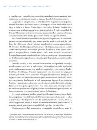 62 ORIENTAÇÕES CURRICULARES PARA O ENSINO MÉDIO
o procedimento é muito diferente: as escolhas na escola contam com aspectos siste-
máticos que as orientam, mesmo em se tratando daqueles leitores mais vorazes.
A operação de ﬁltragem inicia-se antes de os livros chegarem às escolas, por es-
tarem elas inseridas em contextos socioculturais para os quais o mercado editorial
(aqui se incluem as formas de circulação e distribuição de livros) funciona dife-
rentemente de acordo com as variações sócio-econômicas de cada comunidade de
leitores.4
Identiﬁcam-se ﬁltros seletivos que variam segundo o letramento literário
das comunidades, antes mesmo que os livros tomem seu lugar nas estantes.
Geralmente esses livros são obras que já passaram pelo crivo de leitores ex-
perientes, como os das instâncias críticas responsáveis pela organização dos catá-
logos das editoras, ou pelas premiações, quando se tem acesso a seus resultados.
Os percursos dos ﬁltros passam também por estratégias das editoras no contato
direto com os possíveis mediadores, que se faz no exercício diário de seus divul-
gadores, em peregrinação pelas escolas da cidade. Ainda antes de chegarem aos
leitores alunos, em algumas instituições, os livros passam pelo crivo mais apura-
do de bibliotecários e professores, para, só depois de avaliados, serem repassados
aos alunos.
Portanto, quando se coloca a questão das escolhas e das preferências dos jo-
vens leitores na escola, não se pode omitir a inﬂuência de instâncias legitimadas
e autorizadas, que, contando com seus leitores consultores para assuntos da ado-
lescência e da infância, já deﬁniram o que deve ser bom para jovens e crianças, em
sintonia com resultados de concursos, avaliações de especialistas, divulgação na
imprensa, entre outros setores que se integram ao movimento do circuito da lei-
tura na sociedade. Também não se pode esquecer que algumas dessas instâncias
legítimas e autorizadas podem estar a serviço de um rentável mercado editorial.
Enﬁm, todo esse aparato, para o bem e para o mal, é colocado em funcionamen-
to, sobretudo por se tratar de aplicação de recursos orientados para a compra de
livros, responsável pela composição de acervos de bibliotecas.
É evidente,então,que se coloca não só o problema da Literatura,mas o da lei-
tura, em práticas reais de letramento literário, menos submetidas, como se sabe,
a restrições de valor do ponto de vista das instituições literária e escolar. Parte-se,
assim, do princípio de que os jovens, no ensino fundamental, lêem Literatura à
sua maneira e de acordo com as possibilidades que lhes são oferecidas.
Portanto, embora haja uma relativa preocupação, sobretudo nas séries ﬁ-
4
Graça Paulino aborda a disparidade geográﬁca de circulação de livros de literatura que se restringem “às alamedas da
cidade, evitando perigosas vielas sem recursos”, importante questão, segundo a autora, a ser recuperada pelos estudos que
tratam da democratização do letramento literário (PAULINO, Graça. Letramento literário: por vielas e alamedas. Revista
da Faced, n.º 5., Salvador, Faced/ UFBA, 2001, p. 124).
 