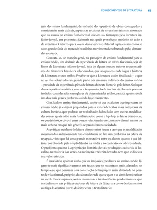 63CONHECIMENTOS DE LITERATURA
nais do ensino fundamental, de inclusão do repertório de obras consagradas e
consideradas mais difíceis, as práticas escolares de leitura literária têm mostrado
que os alunos do ensino fundamental iniciam sua formação pela literatura in-
fanto-juvenil, em propostas ﬁccionais nas quais prevalecem modelos de ação e
de aventuras. Os livros para jovens dessa vertente editorial representam, como se
sabe, grande fatia do mercado brasileiro, movimentada sobretudo pelas deman-
das escolares.
Constata-se, de maneira geral, na passagem do ensino fundamental para o
ensino médio, um declínio da experiência de leitura de textos ﬁccionais, seja de
livros da Literatura infanto-juvenil, seja de alguns poucos autores representati-
vos da Literatura brasileira selecionados, que aos poucos cede lugar à história
da Literatura e seus estilos. Percebe-se que a Literatura assim focalizada – o que
se veriﬁca sobretudo em grande parte dos manuais didáticos do ensino médio
– prescinde da experiência plena de leitura do texto literário pelo leitor. No lugar
dessa experiência estética, ocorre a fragmentação de trechos de obras ou poemas
isolados, considerados exemplares de determinados estilos, prática que se revela
um dos mais graves problemas ainda hoje recorrentes.
Concluído o ensino fundamental, supõe-se que os alunos que ingressam no
ensino médio já estejam preparados para a leitura de textos mais complexos da
cultura literária, que poderão ser trabalhados lado a lado com outras modalida-
des com as quais estão mais familiarizados, como o hip-hop, as letras de músicas,
os quadrinhos, o cordel, entre outras relacionadas ao contexto cultural menos ou
mais urbano em que tais gêneros se produzem na sociedade.
As práticas escolares de leitura desses textos levam a crer que as modalidades
mencionadas anteriormente não constituem de fato um problema na esfera da
recepção, visto que há uma grande expectativa entre os alunos quanto à sua lei-
tura, corroborada pela ampla difusão na mídia e no contexto social circundante.
O problema quanto à apropriação literária de tais produções culturais se lo-
caliza, na maioria das vezes, na aceitação irrestrita de tudo, sem que se discuta
seu valor estético.
É necessário apontar ainda que os impasses peculiares ao ensino médio li-
gam-se mais signiﬁcativamente aos textos que se encontram mais afastados no
tempo e/ou que possuem uma construção de linguagem mais elaborada do pon-
to de vista formal, próprios da cultura letrada que se quer e se deve democratizar
na escola. Esses impasses podem resumir-se a três tendências predominantes, que
se conﬁrmam nas práticas escolares de leitura da Literatura como deslocamentos
ou fuga do contato direto do leitor com o texto literário:
 