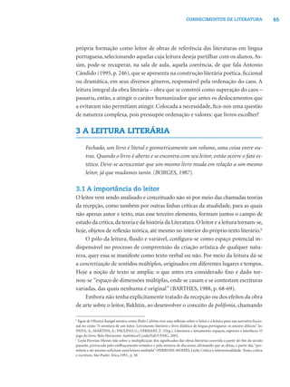 65CONHECIMENTOS DE LITERATURA
própria formação como leitor de obras de referência das literaturas em língua
portuguesa, selecionando aquelas cuja leitura deseja partilhar com os alunos. As-
sim, pode-se recuperar, na sala de aula, aquela coerência, de que fala Antonio
Cândido (1995, p. 246), que se apresenta na construção literária poética, ﬁccional
ou dramática, em seus diversos gêneros, responsável pela ordenação do caos. A
leitura integral da obra literária – obra que se constrói como superação do caos –
passaria, então, a atingir o caráter humanizador que antes os deslocamentos que
a evitavam não permitiam atingir. Colocada a necessidade, ﬁca-nos uma questão
de natureza complexa, pois pressupõe ordenação e valores: que livros escolher?
3 A LEITURA LITERÁRIA
Fechado, um livro é literal e geometricamente um volume, uma coisa entre ou-
tras. Quando o livro é aberto e se encontra com seu leitor, então ocorre o fato es-
tético. Deve-se acrescentar que um mesmo livro muda em relação a um mesmo
leitor, já que mudamos tanto. (BORGES, 1987).
3.1 A importância do leitor
O leitor vem sendo analisado e conceituado não só por meio das chamadas teorias
da recepção, como também por outras linhas críticas da atualidade, para as quais
não apenas autor e texto, mas esse terceiro elemento, formam juntos o campo de
estudo da crítica,da teoria e da história da Literatura.O leitor e a leitura tornam-se,
hoje, objetos de reﬂexão teórica, até mesmo no interior do próprio texto literário.6
O pólo da leitura, ﬂuido e variável, conﬁgura-se como espaço potencial in-
dispensável no processo de compreensão da criação artística de qualquer natu-
reza, quer essa se manifeste como texto verbal ou não. Por meio da leitura dá-se
a concretização de sentidos múltiplos, originados em diferentes lugares e tempos.
Hoje a noção de texto se amplia: o que antes era considerado ﬁxo e dado tor-
nou-se “espaço de dimensões múltiplas, onde se casam e se contestam escrituras
variadas, das quais nenhuma é original” (BARTHES, 1988, p. 68-69).
Embora não tenha explicitamente tratado da recepção ou dos efeitos da obra
de arte sobre o leitor, Bakhtin, ao desenvolver o conceito de polifonia, chamando
6
Egon de Oliveira Rangel mostra como IÍtalo Calvino traz essa reﬂexão sobre o leitor e a leitura para sua narrativa ﬁccio-
nal no conto “A aventura de um leitor. Letramento literário e livro didático de língua portuguesa: os amores difíceis”. In:
PAIVA, A.; MARTINS, A.; PAULINO, G.; VERSIANI, Z. (Org.). Literatura e letramento: espaços, suportes e interfaces. O
jogo do livro. Belo Horizonte: Autêntica/Cceale/FaE/UFMG, 2003.
7
Leyla Perrone-Moisés fala sobre a multiplicação dos signiﬁcados das obras literárias ocorrida a partir do ﬁm do século
passado, provocada pelo estilhaçamento temático e pela mistura de discursos, aﬁrmando que as obras, a partir daí,“per-
mitem e até mesmo solicitam uma leitura múltipla”(PERRONE-MOISÉS, Leyla. Crítica e intertextualidade. Texto, crítica
e escritura. São Paulo: Ática,1993,. p. 58.
 