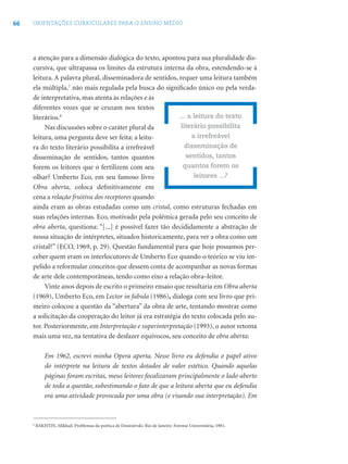 66 ORIENTAÇÕES CURRICULARES PARA O ENSINO MÉDIO
a atenção para a dimensão dialógica do texto, apontou para sua pluralidade dis-
cursiva, que ultrapassa os limites da estrutura interna da obra, estendendo-se à
leitura. A palavra plural, disseminadora de sentidos, requer uma leitura também
ela múltipla,7
não mais regulada pela busca do signiﬁcado único ou pela verda-
de interpretativa, mas atenta às relações e às
diferentes vozes que se cruzam nos textos
literários.8
Nas discussões sobre o caráter plural da
leitura, uma pergunta deve ser feita: a leitu-
ra do texto literário possibilita a irrefreável
disseminação de sentidos, tantos quantos
forem os leitores que o fertilizem com seu
olhar? Umberto Eco, em seu famoso livro
Obra aberta, coloca deﬁnitivamente em
cena a relação fruitiva dos receptores quando
ainda eram as obras estudadas como um cristal, como estruturas fechadas em
suas relações internas. Eco, motivado pela polêmica gerada pelo seu conceito de
obra aberta, questiona: “[...] é possível fazer tão decididamente a abstração de
nossa situação de intérpretes, situados historicamente, para ver a obra como um
cristal?” (ECO, 1969, p. 29). Questão fundamental para que hoje possamos per-
ceber quem eram os interlocutores de Umberto Eco quando o teórico se viu im-
pelido a reformular conceitos que dessem conta de acompanhar as novas formas
de arte dele contemporâneas, tendo como eixo a relação obra–leitor.
Vinte anos depois de escrito o primeiro ensaio que resultaria em Obra aberta
(1969), Umberto Eco, em Lector in fabula (1986), dialoga com seu livro que pri-
meiro colocou a questão da “abertura” da obra de arte, tentando mostrar como
a solicitação da cooperação do leitor já era estratégia do texto colocada pelo au-
tor. Posteriormente, em Interpretação e superinterpretação (1993), o autor retoma
mais uma vez, na tentativa de desfazer equívocos, seu conceito de obra aberta:
Em 1962, escrevi minha Opera aperta. Nesse livro eu defendia o papel ativo
do intérprete na leitura de textos dotados de valor estético. Quando aquelas
páginas foram escritas, meus leitores focalizaram principalmente o lado aberto
de toda a questão, subestimando o fato de que a leitura aberta que eu defendia
era uma atividade provocada por uma obra (e visando sua interpretação). Em
... a leitura do texto
literário possibilita
a irrefreável
disseminação de
sentidos, tantos
quantos forem os
leitores ...?
8
BAKHTIN, Mikhail. Problemas da poética de Dostoiévski. Rio de Janeiro: Forense Universitária, 1981.
 