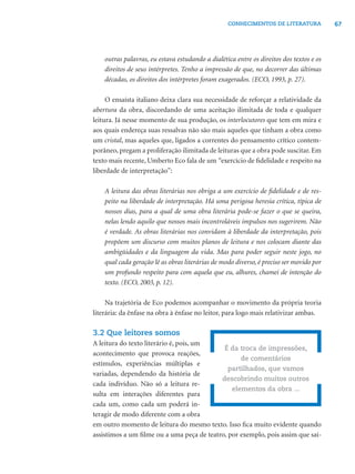 67CONHECIMENTOS DE LITERATURA
outras palavras, eu estava estudando a dialética entre os direitos dos textos e os
direitos de seus intérpretes. Tenho a impressão de que, no decorrer das últimas
décadas, os direitos dos intérpretes foram exagerados. (ECO, 1993, p. 27).
O ensaísta italiano deixa clara sua necessidade de reforçar a relatividade da
abertura da obra, discordando de uma aceitação ilimitada de toda e qualquer
leitura. Já nesse momento de sua produção, os interlocutores que tem em mira e
aos quais endereça suas ressalvas não são mais aqueles que tinham a obra como
um cristal, mas aqueles que, ligados a correntes do pensamento crítico contem-
porâneo, pregam a proliferação ilimitada de leituras que a obra pode suscitar. Em
texto mais recente, Umberto Eco fala de um “exercício de ﬁdelidade e respeito na
liberdade de interpretação”:
A leitura das obras literárias nos obriga a um exercício de ﬁdelidade e de res-
peito na liberdade de interpretação. Há uma perigosa heresia crítica, típica de
nossos dias, para a qual de uma obra literária pode-se fazer o que se queira,
nelas lendo aquilo que nossos mais incontroláveis impulsos nos sugerirem. Não
é verdade. As obras literárias nos convidam à liberdade da interpretação, pois
propõem um discurso com muitos planos de leitura e nos colocam diante das
ambigüidades e da linguagem da vida. Mas para poder seguir neste jogo, no
qual cada geração lê as obras literárias de modo diverso, é preciso ser movido por
um profundo respeito para com aquela que eu, alhures, chamei de intenção do
texto. (ECO, 2003, p. 12).
Na trajetória de Eco podemos acompanhar o movimento da própria teoria
literária: da ênfase na obra à ênfase no leitor, para logo mais relativizar ambas.
3.2 Que leitores somos
A leitura do texto literário é, pois, um
acontecimento que provoca reações,
estímulos, experiências múltiplas e
variadas, dependendo da história de
cada indivíduo. Não só a leitura re-
sulta em interações diferentes para
cada um, como cada um poderá in-
teragir de modo diferente com a obra
em outro momento de leitura do mesmo texto. Isso ﬁca muito evidente quando
assistimos a um ﬁlme ou a uma peça de teatro, por exemplo, pois assim que saí-
É da troca de impressões,
de comentários
partilhados, que vamos
descobrindo muitos outros
elementos da obra ...
 