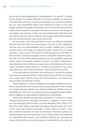68 ORIENTAÇÕES CURRICULARES PARA O ENSINO MÉDIO
mos da sala em geral perguntamos ao acompanhante: “E aí, gostou?”. É comum
termos opiniões de imediato diferentes, ou termos nos detido em aspectos às
vezes ignorados pelo outro. É da troca de impressões, de comentários partilha-
dos, que vamos descobrindo muitos outros elementos da obra; às vezes, nesse
diálogo mudamos de opinião, descobrimos uma outra dimensão que não havia
ﬁcado visível num primeiro momento. No cinema ou no teatro, esse dialogismo,
essa polifonia que captamos na obra, são mais imediatamente observados pelos
espectadores, pois esses gêneros implicam uma recepção coletiva, há uma platéia
que num mesmo momento assiste a uma mesma obra.
Por outro lado, a arte verbal pede hoje um outro tipo de leitura, individual,
silenciosa (ela já foi coletiva em outros tempos e feita em voz alta), exigindo no
mais das vezes uma disponibilidade maior de tempo. Também não é comum
estarmos, dois ou três amigos ou conhecidos, lendo o mesmo livro no mesmo
momento (a não ser que se trate desses best-sellers que provocam uma febre co-
letiva de leitura). Entretanto, quando é possível compartilhar impressões sobre o
texto lido (a escola também poderia propiciar essas oportunidades), agimos do
mesmo modo como quando acabamos de assistir a um ﬁlme: evidenciamos a
particularidade de nossas leituras com apreciações individualizadas sobre perso-
nagens, narradores, enredo, valores, etc., emitimos o nosso ponto de vista, nossas
impressões sobre vários aspectos da leitura − todas elas legítimas, portanto.
É claro que podemos generalizar essas observações à recepção de qualquer
outro tipo de manifestação artística. Nossa fruição de uma obra de arte é sempre
única e não se repete. Seremos outros num outro momento, e com certeza nossa
leitura também será diferente: tudo ﬂui.
Fatores lingüísticos, culturais, ideológicos, por exemplo, contribuem para mo-
dular a relação do leitor com o texto, num arco extenso que pode ir desde a rejeição
ou incompreensão mais absoluta até a adesão incondicional. Também conta a fa-
miliaridade que o leitor tem com o gênero literário, que igualmente pode regular o
grau de exigência e de ingenuidade, de afastamento ou aproximação.
Umberto Eco identiﬁca dois tipos básicos de leitores. “O primeiro é a vítima,
designada pelas próprias estratégias enunciativas, o segundo é o leitor crítico,
que ri do modo pelo qual foi levado a ser vítima designada” (ECO, 1989, p. 101).
Quer dizer, leitor vítima em princípio seria aquele mais interessado em “o que”
o texto conta, uma vítima do enunciado, e o leitor crítico em “como” o texto
narra, também interessado no modo de enunciação. Entretanto, podemos ser
simultaneamente tanto um tipo quanto o outro, e ainda muitos outros dentro do
arco, dependendo das situações e das ﬁnalidades da leitura. Às vezes queremos
mesmo um tipo de obra que nos faça esquecer as mazelas do dia-a-dia, e para isso
 