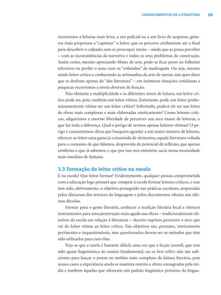 69CONHECIMENTOS DE LITERATURA
recorremos a leituras mais leves, a um policial ou a um livro de suspense, gêne-
ros mais propensos a “capturar” o leitor, que os percorre avidamente até o ﬁnal
para descobrir o culpado, sem se preocupar muito – ainda que as possa perceber
– com as inconsistências da narrativa e todos os seus problemas de construção.
Assim como, mesmo apreciando ﬁlmes de arte, pode-se ﬁcar preso ao folhetim
televisivo ou perder o sono com os “enlatados” da madrugada. Ou seja, mesmo
sendo leitor crítico e conhecendo as artimanhas da arte de narrar, não quer dizer
que se desfrute apenas da “alta literatura” − em inúmeras situações cotidianas e
psíquicas recorremos a níveis diversos de fruição.
Não obstante a multiplicidade e os diferentes níveis de leitura, um leitor crí-
tico pode ser, pois, também um leitor vítima. Entretanto, pode um leitor predo-
minantemente vítima ser um leitor crítico? Sobretudo, poderá ele ser um leitor
de obras mais complexas e mais elaboradas esteticamente? Como leitores críti-
cos, adquirimos a enorme liberdade de percorrer um arco maior de leituras, o
que faz toda a diferença. Qual o perigo de sermos apenas leitores vítimas? O pe-
rigo é consumirmos obras que busquem agradar a um maior número de leitores,
oferecer ao leitor uma gama já consumida de elementos, aquela literatura voltada
para o consumo de que falamos, desprovida de potencial de reﬂexão, que apenas
conﬁrma o que já sabemos, e que por isso nos entretém, sacia nossa necessidade
mais imediata de fantasia.
3.3 Formação do leitor crítico na escola
E na escola? Que leitor formar? Evidentemente, qualquer pessoa comprometida
com a educação logo pensará que compete à escola formar leitores críticos, e esse
tem sido, efetivamente, o objetivo perseguido nas práticas escolares, amparadas
pelos discursos dos teóricos da linguagem e pelos documentos oﬁciais nas últi-
mas décadas.
Formar para o gosto literário, conhecer a tradição literária local e oferecer
instrumentos para uma penetração mais aguda nas obras − tradicionalmente ob-
jetivos da escola em relação à literatura − decerto supõem percorrer o arco que
vai do leitor vítima ao leitor crítico. Tais objetivos são, portanto, inteiramente
pertinentes e inquestionáveis, mas questionados devem ser os métodos que têm
sido utilizados para esses ﬁns.
Veja-se que a tarefa é bastante difícil, uma vez que a ﬁcção juvenil, que tem
sido quase hegemônica no ensino fundamental, ou os best-sellers não são suﬁ-
cientes para lançar o jovem no âmbito mais complexo da leitura literária, pois
nesses casos a experiência ainda se mantém restrita a obras consagradas pela mí-
dia e também àquelas que oferecem um padrão lingüístico próximo da lingua-
 