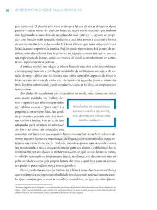 70 ORIENTAÇÕES CURRICULARES PARA O ENSINO MÉDIO
gem cotidiana. O desaﬁo será levar o jovem à leitura de obras diferentes desse
padrão − sejam obras da tradição literária, sejam obras recentes, que tenham
sido legitimadas como obras de reconhecido valor estético −, capazes de propi-
ciar uma fruição mais apurada, mediante a qual terá acesso a uma outra forma
de conhecimento de si e do mundo. E é bom lembrar que nem sempre a leitura
literária, como experiência estética, ﬂui de modo espontâneo. Há pontos de re-
sistência no aluno-leitor (seu repertório, os lugares-comuns em que se assenta
sua experiência de leitor), como há tensões de difícil desvendamento em certos
textos, especialmente o poético.
A prática escolar em relação à leitura literária tem sido a de desconsiderar
a leitura propriamente e privilegiar atividades de metaleitura, ou seja, a de es-
tudo do texto (ainda que sua leitura não tenha ocorrido), aspectos da história
literária, características de estilo, etc., deixando em segundo plano a leitura do
texto literário, substituindo-o por simulacros,9
como já foi dito, ou simplesmente
ignorando-o.
Atividades de metaleitura são necessárias na escola, mas devem ser vistas
com muito cuidado, ou melhor, de-
vem responder aos objetivos previstos
no trabalho escolar – “para quê?” é a
pergunta a ser sempre feita. Em geral,
os professores pensam com elas moti-
var o aluno à leitura. Mas serão de fato
adequadas para alcançar tal objetivo?
Ao ﬁm e ao cabo, tais atividades não
consistem em fazer com que os jovens leiam, mas em fazê-los reﬂetir sobre os di-
versos aspectos da escrita: organização da língua, história literária dos textos, es-
trutura dos textos literários, etc. Todavia, quando os jovens não são ainda leitores
(na nossa escola, é essa a situação da maior parte dos alunos), é difícil fazê-los se
interessarem por atividades de metaleitura, além do que, se não leram os textos,
o trabalho apresenta-se inteiramente inútil, resultando em desinteresse não só
pelas atividades como pela própria leitura do texto, a qual lhes parecerá apenas
um pretexto para realizar exercícios enfadonhos.
Parece, portanto, necessário motivá-los à leitura desses livros com atividades
que tenham para os jovens uma ﬁnalidade imediata e não necessariamente esco-
lar (por exemplo, que o aluno se reconheça como leitor, ou que veja nisso prazer,
Atividades de metaleitura
são necessárias na escola,
mas devem ser vistas com
muito cuidado ...
9
Resumo em publicações dirigidas para vestibulandos, paráfrases do professor, ﬁlmes baseados nas obras, adaptações de
obras − todas essas modalidades, que também têm sua importância e às quais se pode sempre recorrer, dependendo dos
objetivos visados, não substituem jamais a experiência de leitura da obra original.
 