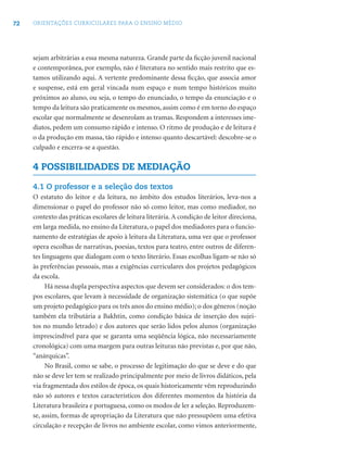 72 ORIENTAÇÕES CURRICULARES PARA O ENSINO MÉDIO
sejam arbitrárias a essa mesma natureza. Grande parte da ﬁcção juvenil nacional
e contemporânea, por exemplo, não é literatura no sentido mais restrito que es-
tamos utilizando aqui. A vertente predominante dessa ﬁcção, que associa amor
e suspense, está em geral vincada num espaço e num tempo históricos muito
próximos ao aluno, ou seja, o tempo do enunciado, o tempo da enunciação e o
tempo da leitura são praticamente os mesmos, assim como é em torno do espaço
escolar que normalmente se desenrolam as tramas. Respondem a interesses ime-
diatos, pedem um consumo rápido e intenso. O ritmo de produção e de leitura é
o da produção em massa, tão rápido e intenso quanto descartável: descobre-se o
culpado e encerra-se a questão.
4 POSSIBILIDADES DE MEDIAÇÃO
4.1 O professor e a seleção dos textos
O estatuto do leitor e da leitura, no âmbito dos estudos literários, leva-nos a
dimensionar o papel do professor não só como leitor, mas como mediador, no
contexto das práticas escolares de leitura literária. A condição de leitor direciona,
em larga medida, no ensino da Literatura, o papel dos mediadores para o funcio-
namento de estratégias de apoio à leitura da Literatura, uma vez que o professor
opera escolhas de narrativas, poesias, textos para teatro, entre outros de diferen-
tes linguagens que dialogam com o texto literário. Essas escolhas ligam-se não só
às preferências pessoais, mas a exigências curriculares dos projetos pedagógicos
da escola.
Há nessa dupla perspectiva aspectos que devem ser considerados: o dos tem-
pos escolares, que levam à necessidade de organização sistemática (o que supõe
um projeto pedagógico para os três anos do ensino médio); o dos gêneros (noção
também ela tributária a Bakhtin, como condição básica de inserção dos sujei-
tos no mundo letrado) e dos autores que serão lidos pelos alunos (organização
imprescindível para que se garanta uma seqüência lógica, não necessariamente
cronológica) com uma margem para outras leituras não previstas e, por que não,
“anárquicas”.
No Brasil, como se sabe, o processo de legitimação do que se deve e do que
não se deve ler tem se realizado principalmente por meio de livros didáticos, pela
via fragmentada dos estilos de época, os quais historicamente vêm reproduzindo
não só autores e textos característicos dos diferentes momentos da história da
Literatura brasileira e portuguesa, como os modos de ler a seleção. Reproduzem-
se, assim, formas de apropriação da Literatura que não pressupõem uma efetiva
circulação e recepção de livros no ambiente escolar, como vimos anteriormente,
 
