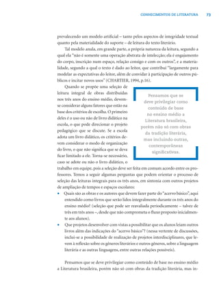 73CONHECIMENTOS DE LITERATURA
prevalecendo um modelo artiﬁcial – tanto pelos aspectos de integridade textual
quanto pela materialidade do suporte – de leitura do texto literário.
Tal modelo anula, em grande parte, a própria natureza da leitura, segundo a
qual ela “não é somente uma operação abstrata de intelecção; ela é engajamento
do corpo, inscrição num espaço, relação consigo e com os outros”, e a materia-
lidade, segundo a qual o texto é dado ao leitor, que contribui “largamente para
modelar as expectativas do leitor, além de convidar à participação de outros pú-
blicos e incitar novos usos” (CHARTIER, 1994, p.16).
Quando se propõe uma seleção de
leitura integral de obras distribuídas
nos três anos do ensino médio, devem-
se considerar alguns fatores que estão na
base dos critérios de escolha. O primeiro
deles é o uso ou não de livro didático na
escola, o que pode direcionar o projeto
pedagógico que se discute. Se a escola
adota um livro didático, os critérios de-
vem considerar o modo de organização
do livro, o que não signiﬁca que se deva
ﬁcar limitado a ele. Torna-se necessário,
caso se adote ou não o livro didático, o
trabalho em equipe, pois a seleção deve ser feita em comum acordo entre os pro-
fessores. Temos a seguir algumas perguntas que podem orientar o processo de
seleção das leituras integrais para os três anos, em sintonia com outros projetos
de ampliação de tempos e espaços escolares:
• Quais são as obras e os autores que devem fazer parte do“acervo básico”, aqui
entendido como livros que serão lidos integralmente durante os três anos do
ensino médio? (seleção que pode ser reavaliada periodicamente – talvez de
três em três anos –, desde que não comprometa o ﬂuxo proposto inicialmen-
te aos alunos).
• Que projetos desenvolver com vistas a possibilitar que os alunos leiam outros
livros além das indicações do “acervo básico”? (nessa vertente de discussões,
inclui-se a possibilidade de realização de projetos interdisciplinares, que le-
vem à reﬂexão sobre os gêneros literários e outros gêneros, sobre a linguagem
literária e as outras linguagens, entre outras relações possíveis).
Pensamos que se deve privilegiar como conteúdo de base no ensino médio
a Literatura brasileira, porém não só com obras da tradição literária, mas in-
Pensamos que se
deve privilegiar como
conteúdo de base
no ensino médio a
Literatura brasileira,
porém não só com obras
da tradição literária,
mas incluindo outras,
contemporâneas
signiﬁcativas.
 