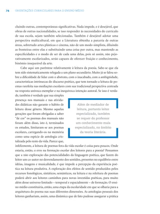 74 ORIENTAÇÕES CURRICULARES PARA O ENSINO MÉDIO
cluindo outras, contemporâneas signiﬁcativas. Nada impede, e é desejável, que
obras de outras nacionalidades, se isso responder às necessidades do currículo
de sua escola, sejam também selecionadas. Também é desejável adotar uma
perspectiva multicultural, em que a Literatura obtenha a parceria de outras
áreas, sobretudo artes plásticas e cinema, não de um modo simplista, diluindo
as fronteiras entre elas e substituindo uma coisa por outra, mas mantendo as
especiﬁcidades e o modo de ser de cada uma delas, pois só assim, não pejo-
rativamente escolarizados, serão capazes de oferecer fruição e conhecimento,
binômio inseparável da arte.
Cabe aqui um parêntese relativamente à leitura da poesia. Sabe-se que ela
tem sido sistematicamente relegada a um plano secundário. Muito já se falou so-
bre a diﬁculdade de lidar com o abstrato, com o inacabado, com a ambigüidade,
características intrínsecas do discurso poético, que tem tornado a leitura de po-
emas rarefeita nas mediações escolares com sua tradicional perspectiva centrada
na resposta unívoca exemplar e na inequívoca intenção autoral. Se isso é verda-
de, também é verdade que sua simples
presença nos manuais e nas ativida-
des didáticas não garante o hábito de
leitura desse gênero. Mesmo aquelas
gerações que foram obrigadas a saber
“de cor” os poemas dos manuais não
foram além disso, isto é, terminados
os estudos, limitaram-se aos poemas
escolares, carregando-os na memória
como uma espécie de antologia cris-
talizada pelo resto da vida. Parece que,
infelizmente, a leitura de poemas fora da vida escolar é coisa para poucos. Onde
estaria, então, o erro na formação escolar dos leitores para a poesia? Pensamos
que a não exploração das potencialidades da linguagem poética, que fazem do
leitor um co-autor no desvendamento dos sentidos, presentes no equilíbrio entre
idéias, imagens e musicalidade, é que impede a percepção da experiência poé-
tica na leitura produtiva. A exploração dos efeitos de sentido produzidos pelos
recursos fonológicos, sintáticos, semânticos, na leitura e na releitura de poemas
poderá abrir aos leitores caminhos para novas investidas poéticas, para muito
além desse universo limitado – temporal e espacialmente – de formação. O ensi-
no médio constituiria, então, uma etapa da escolaridade em que se olharia para a
arquitetura do poema nas suas diferentes dimensões. As antologias pessoais dos
leitores ganhariam, assim, uma dinâmica que de fato pudesse assegurar a prática
Além de mediador de
leitura, portanto leitor
especializado, também
se requer do professor
um conhecimento mais
especializado, no âmbito
da teoria literária.
 