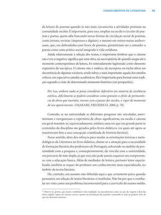 75CONHECIMENTOS DE LITERATURA
da leitura de poemas quando já não mais circunscrita a atividades pontuais na
comunidade escolar. É importante, para isso, ampliar na escola o circuito de poe-
mas e poetas, quem sabe buscando novas formas de circulação social de poemas,
como jornais, revistas (impressos e digitais), e mesmo em outros meios audiovi-
suais, que, em dobradinha com livros de poemas, permitiriam ver e entender a
poesia como uma prática social integrada à vida cotidiana.
Ainda relativamente à seleção dos textos, é importante lembrar que o cânone
não é em si negativo:signiﬁca que uma obra,na sua trajetória,de quando surgiu até o
momento contemporâneo de leitura, foi reiteradamente legitimada como elemento
expressivo da sua época. O cânone não é estático, ele incorpora ou exclui obras em
decorrência de algumas variáveis, sendo talvez a mais importante aquela dos estudos
críticos,em especial os estudos acadêmicos.Ele é importante para formar uma tradi-
ção segundo a visão de determinado momento histórico (em perspectiva).
Por isso, embora nada se possa considerar deﬁnitivo em matéria de excelência
estética, diﬁcilmente se poderá considerar como gratuito o efeito de permanên-
cia de obras que mantêm, mesmo com o passar dos séculos, o vigor do momento
de seu aparecimento. (OSAKABE; FREDERICO, 2004, p. 78).
Contudo, se na universidade as diferentes pesquisas são veiculadas, movi-
mentam e reorganizam o repertório de obras signiﬁcativas, na escola o cânone
em geral mantém-se, equivocadamente, estático, uma vez que em grande parte os
conteúdos da disciplina são gerados pelos livros didáticos (os quais até agora se
mantiveram ﬁéis a essa concepção cristalizada de história literária).
Nesse sentido, além dos esforços para mudar as orientações teóricas e meto-
dológicas da Literatura no livro didático, chama-se a atenção para a necessidade
de formação literária dos professores de Português, sobretudo no âmbito da pro-
ximidade com a pesquisa e, conseqüentemente, do vínculo com a universidade,
em percurso de mão dupla, já que essa não pode jamais esquecer seu compromis-
so com a educação básica. Além de mediador de leitura, portanto leitor especia-
lizado, também se requer do professor um conhecimento mais especializado, no
âmbito da teoria literária.
Há, contudo, um assunto não debatido aqui e que certamente paira quando
pensamos em seleção de textos literários: o vestibular. Não há por que o vestibu-
lar ser visto como um problema incontornável para o currículo do ensino médio.
10
Observe-se, porém, que muitos vestibulares estão mudando seu procedimento, tanto no que diz respeito à lista das
obras exigidas (agora em número menor) quanto na formulação das questões (centrando-se mais no próprio texto do
que em elementos externos).
 
