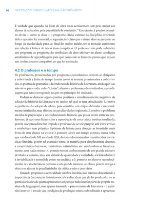 76 ORIENTAÇÕES CURRICULARES PARA O ENSINO MÉDIO
É verdade que quando há listas de obra estas acrescentam um peso maior aos
alunos já sufocados pela quantidade de conteúdo.10
Entretanto, é preciso primei-
ro aliviar – como se disse – o programa oﬁcial extenso da disciplina, retirando
dele o que não for essencial, e segundo, ter claro que o aluno deve se preparar ao
longo da escolaridade para, ao ﬁnal do ensino médio, ter se tornado autônomo
em relação à leitura de obras mais complexas. O professor não pode submeter
seu programa ao programa do vestibular: ele deve oferecer ao aluno condições
satisfatórias de aprendizagem para que possa sair-se bem em provas que exijam
um conhecimento compatível ao que foi ensinado.
4.2 O professor e o tempo
Os professores, pressionados por programas panorâmicos, sentem-se obrigados
a cobrir toda a linha do tempo (assim como se sentem pressionados a cobrir to-
dos os pontos de gramática), fazendo uso da história da Literatura, ainda que isso
não sirva para nada: aulas “chatas”, alunos e professores desmotivados, aprendi-
zagem que não corresponde ao que em princípio foi ensinado.
Podem-se destacar alguns pontos positivos e simultaneamente negativos da
adoção da história da Literatura no ensino tal qual se tem cristalizado: 1. resolve
o problema da seleção de obras, pois constitui um corpus deﬁnido e nacional-
mente instituído, mas elimina as peculiaridades regionais; 2. resolve o problema
da falta de preparação e de conhecimento literário que possa existir entre os pro-
fessores, já que esses lidam com a reprodução de uma crítica institucionalizada,
porém esse procedimento impede o professor de ser ele próprio um leitor crítico
e estabelecer suas próprias hipóteses de leitura para abraçar as investidas mais
livres de seus alunos na leitura; 3. permite cobrir um tempo extenso, numa linha
que vai do século XII ao século XXI, destacando momentos reconhecidos da tra-
dição literária, porém tal extensão torna-se matéria para simplesmente decorar,
e características barrocas, românticas, naturalistas, etc. confundem-se frenetica-
mente, sem nada ensinar; 4. permite tomar conhecimento de um grande número
de títulos e autores, mas, em virtude da quantidade e variedade, a leitura do livro
é inviabilizada e entendida como secundária; e 5. permite ao aluno o reconheci-
mento de características comuns a um grande número de obras, porém obriga a
obra a se ajustar às peculiaridades da crítica e não o contrário.
Quando propomos a centralidade da obra literária, não estamos descartando a
importância do contexto histórico-social e cultural em que ela foi produzida, ou as
particularidades de quem a produziu (até porque tudo isso faz parte da própria tes-
situra da linguagem), mas apenas tomando – para o ensino da Literatura – o cami-
nho inverso: o estudo das condições de produção estaria subordinado à apreensão
 