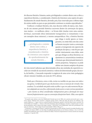 77CONHECIMENTOS DE LITERATURA
do discurso literário. Estamos, assim, privilegiando o contato direto com a obra, a
experiência literária, e considerando a história da Literatura uma espécie de apro-
fundamento do estudo literário, devendo, pois, ﬁcar reservado para a última etapa
do ensino médio ou para os que pretendem continuar os estudos especializados.11
Conhecer a tradição literária, sim, mas decorar estilos de época, não. Auto-
res de um mesmo período histórico escrevem dentro da convenção da época,
mas muitos − os melhores, talvez − se livram dela (muitas vezes uma camisa-
de-força), escrevendo obras inteiramente transgressivas (o romantismo é rico
em exemplos dessa natureza), e mesmo autoparódicas. Ora, a história literária
que chega à escola ignora as trans-
gressões, ou então lida com elas como
se fossem exceções: tanto a convenção
quanto a transgressão são aspectos da
produção da época, e não há por que
excluir inteiramente uma delas, nem
por que obrigar as obras literárias a se
ajustarem às características temáticas
e formais que determinada história li-
terária perpetrou. Tampouco se pode
adotar um cânone asséptico do ponto
de vista moral (sabemos que determinadas obras são excluídas do repertório es-
colar em virtude de sua moral contrária a valores de determinado grupo, da esco-
la, da família...), buscando responder à exigência de uma certa visão pedagógica
oﬁcial. Antonio Cândido, em texto de 1972, aﬁrma:
Dado que a literatura, como a vida, ensina na medida em que atua com toda a
sua gama, é artiﬁcial querer que ela funcione como os manuais de virtude e boa
conduta. E a sociedade não pode senão escolher o que em cada momento lhe pa-
rece adaptado aos seus ﬁns, enfrentando ainda assim os mais curiosos paradoxos
– pois mesmo as obras consideradas indispensáveis para a formação do moço
trazem freqüentemente o que as convenções desejariam banir. Aliás, essa espécie
... privilegiando o contato
direto com a obra, a
experiência literária, e
considerando a história
da Literatura uma espécie
de aprofundamento do
estudo literário ...
11
Há aqueles mais radicais, como José Hildebrando Dacanal, que, já em 1980, com a postura provocativa que o carac-
teriza, sugeria: “Eliminar estes conceitos e categorias [grupo, escola e estilo] das aulas, das provas, do vestibular e dos
exames supletivos; [...] jogar o texto no contexto histórico, diretamente, quando o nível dos alunos assim o permitir. Na
Universidade, por exemplo; [...] deixar as discussões bizantinas sobre periodização, conceitos e categorias para os cursos
de pós-graduação, onde os alunos têm tempo a perder...”. DACANAL, J.osé H.ildebrando. Vade retro, periodização!. Era
uma vez a literatura... (Porto Alegre: Ed. da Universidade/ UFRGS, 1995, p. 77 ).
12
“A literatura e a formação do homem”, conferência pronunciada na XXIV Reunião Anual da Sociedade Brasileira para
o Progresso da Ciência (SBPC), em São Paulo, foi publicada pela primeira vez em Ciência e Cultura, v. 24, n. 9, 1972. Há
também uma publicação mais recente em Remate de Males,: Revista do Departamento de Teoria Literária da Unicamp,
Campinas: n.º especial, 1999.
 