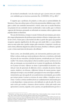 78 ORIENTAÇÕES CURRICULARES PARA O ENSINO MÉDIO
de inevitável contrabando é um dos meios por que o jovem entra em contato
com realidades que se tenciona escamotear-lhe. (CÂNDIDO, 1972, p. 805).12
É urgente que o professor, ele próprio, se abra para as potencialidades da
literatura e faça um esforço para se livrar dos preconceitos didáticos que o obri-
gam a cobrir um conteúdo mensurável e visível, como são as escolas literárias,
em prejuízo de um conteúdo menos escolarizado e mais oculto, que é a leitura
vagarosa da Literatura, pensando-se sobretudo no romance, talvez o gênero mais
popular dentre os literários.
No caso da Literatura, o tempo é crucial.A leitura de um romance, por exem-
plo, requer planejamento do professor para orientar a leitura e tempo para o alu-
no ler o livro. Trazer para a sala trechos da obra (a partir dos quais seja possível
recuperar aspectos signiﬁcativos da obra que está sendo lida) e a esses dedicar
uma ou mais aulas não é perder tempo, pelo contrário, é imprimir à escola um
outro ritmo, diferente daquele da cultura de massa, frenético e efêmero, opondo
a este o ritmo mais lento do devaneio e da reﬂexão.13
Textos curtos, com densidade poética, são instrumentos poderosos para sensi-
bilizar o aluno, ainda que muitos professores observem a resistência, sobretudo
do jovem do sexo masculino, à fruição do poema, considerado por este “coisa de
mulher”. No entanto, todo professor observa também o prazer na leitura em voz
alta, na entonação, na concretude da voz (o prazer do signiﬁcante, diz Barthes,
em O prazer do texto). Oferecer ao aluno a oportunidade de descobrir o sen-
tido por meio da apreensão de diferentes níveis e camadas do poema (lexical,
sonoro, sintático), em diversas e diferentes leituras do mesmo poema, requer
dedicação de tempo a essa atividade e percepção de uma outra lógica analítico-
interpretativa que não aquela de um academicismo estereotipado, que acredita
que ensinar poesia é ensinar as técnicas de contar sílabas e classiﬁcar versos e
rimas.14
Contos e crônicas também devem ser cuidadosamente selecionados para
se não desperdiçar o tempo precioso a eles dedicado em sala de aula. Por serem
mais curtos que novelas e romances, devem motivar o leitor pelo modo como
apresentam o assunto, exigindo, como o poema, um aprofundamento que leve o
13
Alfredo Bosi, em Plural, mas não caótico (in: BOSI, A.lfredo (Org.). Cultura brasileira: temas e situações. São Paulo:
Ática, 1987), analisa os diferentes ritmos das diferentes culturas que convivem globalmente.
14
Mais uma vez recorremos a Antonio Cândido, para retomar as lições contidas no seu Estudo analítico do poema (pu-
blicado em edição caseira pelos alunos da FFLCH da USP, em 1993), no qual se destacam três etapas eﬁcazes para uma
penetração no gênero: comentário, análise e interpretação. Trata-se de um opúsculo destinado ao ensino superior, mas
perfeitamente adaptável ao ensino médio.
 