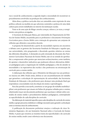 8 ORIENTAÇÕES CURRICULARES PARA O ENSINO MÉDIO
rico e social do conhecimento; a segunda impõe a necessidade de reconstruir os
procedimentos envolvidos na produção dos conhecimentos.
Além disso, a política curricular deve ser entendida como expressão de uma
política cultural, na medida em que seleciona conteúdos e práticas de uma dada
cultura para serem trabalhados no interior da instituição escolar.
Trata-se de uma ação de fôlego: envolve crenças, valores e, às vezes, o rompi-
mento com práticas arraigadas.
A Secretaria de Educação Básica, por intermédio do Departamento de Polí-
tica do Ensino Médio, encaminha para os professores o documento Orientações
Curriculares para o Ensino Médio com a intenção de apresentar um conjunto de
reﬂexões que alimente a sua prática docente.
A proposta foi desenvolvida a partir da necessidade expressa em encontros
e debates com os gestores das Secretarias Estaduais de Educação e aqueles que,
nas universidades, vêm pesquisando e discutindo questões relativas ao ensino
das diferentes disciplinas. A demanda era pela retomada da discussão dos Parâ-
metros Curriculares Nacionais do Ensino Médio, não só no sentido de aprofun-
dar a compreensão sobre pontos que mereciam esclarecimentos, como também,
de apontar e desenvolver indicativos que pudessem oferecer alternativas didáti-
co-pedagógicas para a organização do trabalho pedagógico, a ﬁm de atender às
necessidades e às expectativas das escolas e dos professores na estruturação do
currículo para o ensino médio.
A elaboração das reﬂexões que o Ministério da Educação traz aos professo-
res iniciou em 2004. Desde então, deﬁniu-se um encaminhamento de trabalho
que garantisse a articulação de representações da universidade, das Secretarias
Estaduais de Educação e dos professores para alcançar uma produção ﬁnal que
respondesse a necessidades reais da relação de ensino e aprendizagem.
Para dar partida a essa tarefa, constituiu-se um grupo de trabalho multidisci-
plinar com professores que atuam em linhas de pesquisa voltadas para o ensino,
objetivando traçar um documento preliminar que suscitasse o debate sobre con-
teúdos de ensino médio e procedimentos didático-pedagógicos, contemplando
as especiﬁcidades de cada disciplina do currículo.
Na elaboração de material especíﬁco para cada disciplina do currículo do ensino
médio,o grupo procurou estabelecer o diálogo necessário para garantir a articulação
entre as mesmas áreas de conhecimento.
A publicação do documento preliminar ensejou a realização de cinco Se-
minários Regionais e de um Seminário Nacional sobre o Currículo do Ensino
Médio. A pauta que orientou as reuniões tratou da especiﬁcidade e do currículo
do ensino médio, tendo como referência esse documento.
 