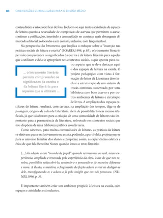 80 ORIENTAÇÕES CURRICULARES PARA O ENSINO MÉDIO
conteudístico e não pode ﬁcar de fora. Incluem-se aqui tanto a existência de espaços
de leitura quanto a necessidade de composição de acervos que permitem o acesso
contínuo a publicações, inserindo a comunidade no contexto mais abrangente do
mercado editorial, colocando-a em contato, inclusive, com lançamentos).
Na perspectiva do letramento, que implica o enfoque sobre a “inserção nas
práticas sociais de leitura e escrita” (SOARES,1998, p. 83), o letramento literário
permite compreender os signiﬁcados da escrita e da leitura literária para aqueles
que a utilizam e dela se apropriam nos contextos sociais, o que aponta para ou-
tro aspecto que se deve destacar aqui:
o dos espaços de leitura na escola. O
projeto pedagógico com vistas à for-
mação do leitor da Literatura deve in-
cluir a estruturação de um sistema de
trocas contínuo, sustentado por uma
biblioteca com bom acervo e por ou-
tros ambientes de leitura e circulação
de livros. A ampliação dos espaços es-
colares de leitura resultará, com certeza, na ampliação dos tempos, diga-se de
passagem, exíguos de aulas de Literatura, além de possibilitar trocas menos arti-
ﬁciais, já que colaboram para a criação de uma comunidade de leitores tão im-
portante para a permanência da literatura, sobretudo em contextos sociais que
não dispõem de uma biblioteca pública e/ou livraria.
Como sabemos, para muitas comunidades de leitores, as práticas da leitura
se efetivam quase exclusivamente na escola, podendo, a partir dela, projetarem-se
para o universo familiar dos alunos e propiciar, assim, as experiências estética e
ética de que fala Benedito Nunes quando lemos o texto literário:
[...] da adesão a esse “mundo de papel”, quando retornamos ao real, nossa ex-
periência, ampliada e renovada pela experiência da obra, à luz do que nos re-
velou, possibilita redescobri-lo, sentindo-o e pensando-o de maneira diferente
e nova. A ilusão, a mentira, o ﬁngimento da ﬁcção aclara o real ao desligar-se
dele, transﬁgurando-o; e aclara-o já pelo insight que em nós provocou. (NU-
NES,1996, p. 3).
É importante também criar um ambiente propício à leitura na escola, com
espaços e atividades estimulantes.
... o letramento literário
permite compreender os
signiﬁcados da escrita e
da leitura literária para
aqueles que a utilizam ...
 