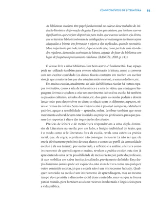 81CONHECIMENTOS DE LITERATURA
As bibliotecas escolares têm papel fundamental no sucesso desse trabalho de ini-
ciação literária e de formação do gosto. É preciso que existam, que tenham acervos
signiﬁcativos, que estejam disponíveis para todos, que o acesso ao livro seja direto,
que as técnicas biblioteconômicas de catalogação e armazenagem dos livros sejam
adequadas a leitores em formação e sejam a eles explicadas, quando necessário.
Mais importante que tudo, talvez, é que a escola crie, como parte de suas ativida-
des regulares, demandas autênticas de leitura, capazes de fazer da biblioteca um
lugar de freqüência praticamente cotidiana. (RANGEL, 2003, p. 143).
O acesso livre a uma biblioteca com bom acervo é fundamental. Esse espaço
pode ser utilizado também para eventos relacionados à leitura, como a conversa
com um escritor convidado (os alunos ﬁcarão contentes em receber um escritor
vivo, já que a maioria dos que eles estudam estão mortos), a semana do livro, etc.
Em muitas escolas, atualmente, ao lado da biblioteca escolar há outros espa-
ços instituídos, como a sala de informática e a sala de vídeo, que conjugam lin-
guagens diversas e ajudam a criar um movimento cultural na escola; há também
os passeios culturais, estudos do meio, etc. dos quais as escolas podem e devem
lançar mão para desenvolver no aluno a relação com os diferentes aspectos, ní-
veis e ritmos da cultura. Sem essa vivência não é possível comparar, estabelecer
padrões, aguçar a sensibilidade – aprender, enﬁm. Lembrar também que nesse
movimento cultural devem estar inseridos os próprios professores, para que pos-
sam dar respostas à altura das inquietações dos alunos.
Práticas de leitura e de metaleitura responderiam a uma dupla dimen-
são da Literatura na escola: por um lado, a fruição individual do texto, que
é o modo como se lê Literatura fora da escola, revela uma autêntica prática
social, que, de regra, o professor não consegue mensurar (a não ser que ele
esteja efetivamente próximo de seus alunos e atento ao perfil da comunidade
escolar e da sua turma); por outro lado, a reflexão e a análise, a leitura como
instrumento de aprendizagem e ensino, revelam a prática escolar, esta sim já
apresentando uma certa possibilidade de mensuração por parte do professor,
já que mobiliza um saber institucionalizado, previamente definido. Essa du-
pla dimensão jamais pode ser esquecida, não só na leitura como em qualquer
outro conteúdo escolar, já que a escola não é um microcosmo fechado. Qual-
quer conteúdo na escola é um instrumento de aprendizagem, mas ao mesmo
tempo deve persistir a dimensão social desse conteúdo, uma vez que se forma
para o mundo, para fornecer ao aluno recursos intelectuais e lingüísticos para
a vida pública.
 