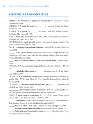 82 ORIENTAÇÕES CURRICULARES PARA O ENSINO MÉDIO
REFERÊNCIAS BIBLIOGRÁFICAS
BAKHTIN, M. Problemas da poética de Dostoiévski. Rio de Janeiro: Forense
Universitária, 1981.
BARTHES, R. A morte do autor. In: _______. O rumor da língua. São Paulo:
Brasiliense, 1988.
BORGES, J. L. A poesia. In: _______. Sete noites. Trad. João Silvério Trevisan.
São Paulo: Max Limonad, 1987.
BOSI, A. Plural, mas não caótico. In: BOSI, A. (Org.). Cultura brasileira: temas e
situações. São Paulo: Ática, 1987.
BOURDIEU, P. As regras da arte: gênero e estrutura do campo literário. São
Paulo: Companhia das Letras, 1996.
BRASIL. Parâmetros Curriculares Nacionais: Ensino Médio. Brasília: MEC/ Se-
mtec, 2002.
______. PCN+
Ensino Médio: orientações educacionais complementares aos
Parâmetros Curriculares Nacionais. Vol. Linguagens, códigos e suas tecnologias.
Brasília: MEC/ Semtec, 2002.
______.Leis de Diretrizes e Bases da Educação Nacional (LDBs). Brasília: MEC,
1996.
CÂNDIDO, A. A literatura e a formação do homem. Ciência e Cultura, v. 24, n. 9,
1972.
________. O direito à literatura. In: ______. Vários escritos, 3. ed. São Paulo:
Duas Cidades, 1995.
CHARTIER, R. A ordem dos livros: leitores, autores e bibliotecas na entre os
séculos XIV e XVIII. Trad. Mary del Priore. Brasília: Editora Universidade de
Brasília, 1994.
CHIAPPINI, L. Literatura: como? por quê? para quê? In: _____. Reinvenção da
catedral. São Paulo: Cortez, 2005.
___________. Parecer sobre o texto “Literatura”, de Neide Luzia Rezende, Ma-
ria Zélia Versiani e Enid Yatsuda Frederico. Berlim, 15/08/2005.
ECO, U. O texto, o prazer, o consumo. In: _____. Sobre os espelhos e outros
ensaios. [Trad.] Rio de Janeiro: Nova Fronteira, 1989.
______. Obra aberta: forma e indeterminação nas poéticas contemporâneas.
Trad. Geraldo Gerson de Souza. São Paulo: Perspectiva,1969.
______. Lector in fabula. Trad. Attílio Cancian. São Paulo: Perspectiva, 1986.
______. Interpretação e superinterpretação. São Paulo: Martins Fontes, 1993.
______. Sobre algumas funções da literatura. In: _____. Sobre a literatura 2. ed.
Rio de Janeiro: Record, 2003.
 