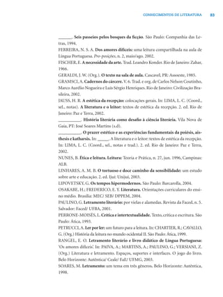 83CONHECIMENTOS DE LITERATURA
______. Seis passeios pelos bosques da ﬁcção. São Paulo: Companhia das Le-
tras, 1994.
FERREIRA, N. S. A. Dos amores difíceis: uma leitura compartilhada na aula de
Língua Portuguesa. Pro-posições, n. 2, maio/ago. 2002.
FISCHER, E.A necessidade da arte. Trad. Leandro Konder. Rio de Janeiro: Zahar,
1966.
GERALDI, J. W. (Org.). O texto na sala de aula. Cascavel, PR: Assoeste, 1985.
GRAMSCI,A. Cadernos do cárcere. V. 6. Trad. e org. de Carlos Nelson Coutinho,
Marco Aurélio Nogueira e Luís Sérgio Henriques. Rio de Janeiro: Civilização Bra-
sileira, 2002.
JAUSS, H. R. A estética da recepção: colocações gerais. In: LIMA, L. C. (Coord.,
sel., notas). A literatura e o leitor: textos de estética da recepção. 2. ed. Rio de
Janeiro: Paz e Terra, 2002.
__________. História literária como desaﬁo à ciência literária. Vila Nova de
Gaia, PT: José Soares Martins (s.d).
__________. O prazer estético e as experiências fundamentais da poiésis, ais-
thesis e katharsis. In: _____.A literatura e o leitor: textos de estética da recepção.
In: LIMA, L. C. (Coord., sel., notas e trad.). 2. ed. Rio de Janeiro: Paz e Terra,
2002.
NUNES, B. Ética e leitura. Leitura: Teoria e Prática, n. 27, jun. 1996, Campinas:
ALB.
LINHARES, A. M. B. O tortuoso e doce caminho da sensibilidade: um estudo
sobre arte e educação. 2. ed. Ijuí: Unijuí, 2003.
LIPOVETSKY, G. Os tempos hipermodernos. São Paulo: Barcarolla, 2004.
OSAKABE, H.; FREDERICO, E. Y. Literatura. Orientações curriculares do ensi-
no médio. Brasília: MEC/ SEB/ DPPEM, 2004.
PAULINO, G. Letramento literário: por vielas e alamedas. Revista da Faced, n. 5.
Salvador: Faced/ UFBA, 2001.
PERRONE-MOISÉS, L. Crítica e intertextualidade. Texto, crítica e escritura. São
Paulo: Ática, 1993.
PETRUCCI, A. Ler por ler: um futuro para a leitura. In: CHARTIER, R.; CAVALLO,
G. (Org.) História da leitura no mundo ocidental II. São Paulo: Ática, 1999.
RANGEL, E. O. Letramento literário e livro didático de Língua Portuguesa:
‘Os amores difíceis’. In: PAIVA, A.; MARTINS, A.; PAULINO, G.; VERSIANI, Z.
(Org.) Literatura e letramento. Espaços, suportes e interfaces. O jogo do livro.
Belo Horizonte: Autêntica/ Ceale/ FaE/ UFMG, 2003.
SOARES, M. Letramento: um tema em três gêneros. Belo Horizonte: Autêntica,
1998.
 