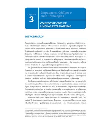 INTRODUÇÃO1
As orientações curriculares para Línguas Estrangeiras tem como objetivo: reto-
mar a reﬂexão sobre a função educacional do ensino de Línguas Estrangeiras no
ensino médio e ressaltar a importância dessas; reaﬁrmar a relevância da noção
de cidadania e discutir a prática dessa noção no ensino de Línguas Estrangeiras;
discutir o problema da exclusão no ensino em face de valores “globalizantes” e o
sentimento de inclusão freqüentemente aliado ao conhecimento de Línguas Es-
trangeiras; introduzir as teorias sobre a linguagem e as novas tecnologias (letra-
mentos, multiletramentos, multimodalidade, hipertexto) e dar sugestões sobre a
prática do ensino de Línguas Estrangeiras por meio dessas.
No que se refere às habilidades a serem desenvolvidas no ensino de Línguas
Estrangeiras no ensino médio, este documento focaliza a leitura, a prática escrita
e a comunicação oral contextualizadas. Essa orientação, apesar de contar com
as orientações anteriores e expandi-las, difere destas e responde a investigações
recentes, conforme pode ser observado ao longo de nossas explanações.
Lembramos, ainda, que nos referimos a Línguas Estrangeiras em quase todo
o documento, exceto nos levantamentos que se realizaram na área de ensino de
inglês e cuja atenção está voltada para o ensino dessa língua especiﬁcamente.
Entendemos, assim, que as teorias apresentadas neste documento se aplicam ao
ensino de outras Línguas Estrangeiras no ensino médio. Elas requerem, contudo,
adaptações e ajustes em função das especiﬁcidades de cada idioma estrangeiro.
Acrescentamos que a elaboração deste documento não pretende trazer “so-
luções” deﬁnitivas para os problemas do ensino em questão. Mas procura trazer
reﬂexões teóricas – pedagógicas e educacionais – que possam ensinar a pensar
3
Capítulo
Linguagens, Códigos e
suas Tecnologias
CONHECIMENTOS DE
LÍNGUAS ESTRANGEIRAS
1
As propostas de estudos, reﬂexões, conscientização e ação apresentadas neste documento focalizam questões que emer-
giram de perguntas, questionamentos e sugestões identiﬁcados em relatos de professores e alunos por meio de pesquisas
e levantamentos de estudiosos da área. E também, principalmente, por meio de relatórios de seminários ocorridos regio-
nalmente e do Seminário Nacional em 2004, que discutiram um texto que contém uma avaliação crítica e propositiva dos
Parâmetros Curriculares Nacionais do Ensino Médio, PCN+ (ROJO; MOITA LOPES, 2004).
 