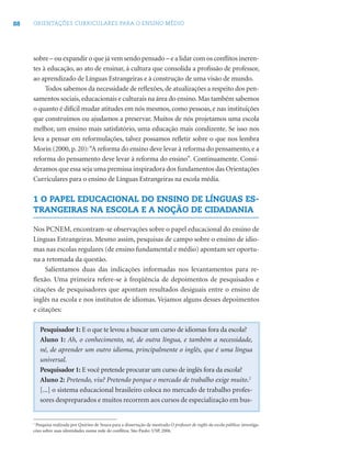 88 ORIENTAÇÕES CURRICULARES PARA O ENSINO MÉDIO
sobre – ou expandir o que já vem sendo pensado – e a lidar com os conﬂitos ineren-
tes à educação, ao ato de ensinar, à cultura que consolida a proﬁssão de professor,
ao aprendizado de Línguas Estrangeiras e à construção de uma visão de mundo.
Todos sabemos da necessidade de reﬂexões, de atualizações a respeito dos pen-
samentos sociais,educacionais e culturais na área do ensino.Mas também sabemos
o quanto é difícil mudar atitudes em nós mesmos, como pessoas, e nas instituições
que construímos ou ajudamos a preservar. Muitos de nós projetamos uma escola
melhor, um ensino mais satisfatório, uma educação mais condizente. Se isso nos
leva a pensar em reformulações, talvez possamos reﬂetir sobre o que nos lembra
Morin (2000, p. 20):“A reforma do ensino deve levar à reforma do pensamento, e a
reforma do pensamento deve levar à reforma do ensino”. Continuamente. Consi-
deramos que essa seja uma premissa inspiradora dos fundamentos das Orientações
Curriculares para o ensino de Línguas Estrangeiras na escola média.
1 O PAPEL EDUCACIONAL DO ENSINO DE LÍNGUAS ES-
TRANGEIRAS NA ESCOLA E A NOÇÃO DE CIDADANIA
Nos PCNEM, encontram-se observações sobre o papel educacional do ensino de
Línguas Estrangeiras. Mesmo assim, pesquisas de campo sobre o ensino de idio-
mas nas escolas regulares (de ensino fundamental e médio) apontam ser oportu-
na a retomada da questão.
Salientamos duas das indicações informadas nos levantamentos para re-
ﬂexão. Uma primeira refere-se à freqüência de depoimentos de pesquisados e
citações de pesquisadores que apontam resultados desiguais entre o ensino de
inglês na escola e nos institutos de idiomas. Vejamos alguns desses depoimentos
e citações:
Pesquisador 1: E o que te levou a buscar um curso de idiomas fora da escola?
Aluno 1: Ah, o conhecimento, né, de outra língua, e também a necessidade,
né, de aprender um outro idioma, principalmente o inglês, que é uma língua
universal.
Pesquisador 1: E você pretende procurar um curso de inglês fora da escola?
Aluno 2: Pretendo, viu? Pretendo porque o mercado de trabalho exige muito.2
[...] o sistema educacional brasileiro coloca no mercado de trabalho profes-
sores despreparados e muitos recorrem aos cursos de especialização em bus-
1
Pesquisa realizada por Quirino de Souza para a dissertação de mestrado O professor de inglês da escola pública: investiga-
cões sobre suas identidades numa rede de conﬂitos. São Paulo: USP, 2006.
 