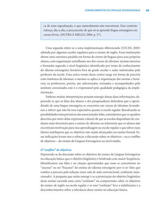 89CONHECIMENTOS DE LÍNGUAS ESTRANGEIRAS
ca de uma regraduação, o que naturalmente não encontram. Esse contexto
reforça, dia-a-dia, o preconceito de que só se aprende língua estrangeira em
cursos livres. (DUTRA E MELLO, 2004, p. 37).
Uma segunda refere-se a uma implementação diferenciada (UECHI, 2005)
adotada por algumas escolas regulares para o ensino de inglês. Essas instituições
abrem uma estrutura paralela em forma de centro de línguas para seus próprios
alunos, com organização semelhante aos dos cursos de idiomas: turmas menores
e formadas segundo o nível lingüístico identiﬁcado por testes de conhecimento
do idioma estrangeiro; horários fora da grade escolar e aulas ministradas pelo
professor da escola. Uma outra versão desse centro surge em forma de parceria
com institutos de idiomas: o mesmo se aplica à organização das turmas e horá-
rios; os professores, porém, são selecionados, treinados e acompanhados pelo
instituto conveniado; este é o responsável pela qualidade pedagógica da imple-
mentação.
Embora muitas interpretações possam emergir dessas duas informações, de-
preende-se que as falas dos alunos e dos pesquisadores defendem que o apren-
dizado de uma língua estrangeira se concretiza em cursos de idiomas, levando-
nos a inferir que não há essa expectativa quanto à escola regular. Ressalvando as
possibilidades interpretativas das mencionadas falas, entendemos que os quadros
descritos por meio delas expressam o desejo de que as escolas disponham de con-
dições mais favoráveis para o ensino de idiomas ou informam que os alunos não
encontram motivação para essa aprendizagem na escola regular e que talvez esses
fatores justiﬁquem que os objetivos não sejam alcançados no ensino formal. Es-
sas indicações levam-nos a reforçar a discussão sobre os objetivos – ou o conﬂito
de objetivos – do ensino de Línguas Estrangeiras no nível médio.
O “conﬂito” de objetivos
Depreende-se da discussão sobre os objetivos do ensino de Línguas Estrangeiras
na educação básica que o objetivo lingüístico é lembrado com maior freqüência.
Identiﬁcamos nas falas e na citação apresentadas que essas se concentram no
“sucesso” ou no “fracasso” do ensino do idioma estrangeiro por si só (fato que
conduz à procura pela solução extra-sala de aula convencional, conforme men-
cionado). A pergunta que então emerge é se a priorização do objetivo lingüístico
desse ensino esconde uma certa “confusão” na compreensão sobre os objetivos
do ensino de inglês na escola regular e se essa “confusão” leva a indeﬁnições e a
desconhecimentos sobre a relevância desse ensino na educação básica.
 