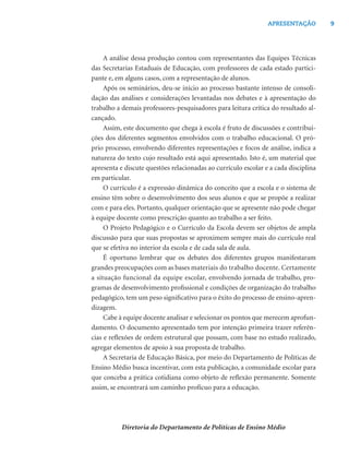9APRESENTAÇÃO
A análise dessa produção contou com representantes das Equipes Técnicas
das Secretarias Estaduais de Educação, com professores de cada estado partici-
pante e, em alguns casos, com a representação de alunos.
Após os seminários, deu-se início ao processo bastante intenso de consoli-
dação das análises e considerações levantadas nos debates e à apresentação do
trabalho a demais professores-pesquisadores para leitura crítica do resultado al-
cançado.
Assim, este documento que chega à escola é fruto de discussões e contribui-
ções dos diferentes segmentos envolvidos com o trabalho educacional. O pró-
prio processo, envolvendo diferentes representações e focos de análise, indica a
natureza do texto cujo resultado está aqui apresentado. Isto é, um material que
apresenta e discute questões relacionadas ao currículo escolar e a cada disciplina
em particular.
O currículo é a expressão dinâmica do conceito que a escola e o sistema de
ensino têm sobre o desenvolvimento dos seus alunos e que se propõe a realizar
com e para eles. Portanto, qualquer orientação que se apresente não pode chegar
à equipe docente como prescrição quanto ao trabalho a ser feito.
O Projeto Pedagógico e o Currículo da Escola devem ser objetos de ampla
discussão para que suas propostas se aproximem sempre mais do currículo real
que se efetiva no interior da escola e de cada sala de aula.
É oportuno lembrar que os debates dos diferentes grupos manifestaram
grandes preocupações com as bases materiais do trabalho docente. Certamente
a situação funcional da equipe escolar, envolvendo jornada de trabalho, pro-
gramas de desenvolvimento proﬁssional e condições de organização do trabalho
pedagógico, tem um peso signiﬁcativo para o êxito do processo de ensino-apren-
dizagem.
Cabe à equipe docente analisar e selecionar os pontos que merecem aprofun-
damento. O documento apresentado tem por intenção primeira trazer referên-
cias e reﬂexões de ordem estrutural que possam, com base no estudo realizado,
agregar elementos de apoio à sua proposta de trabalho.
A Secretaria de Educação Básica, por meio do Departamento de Políticas de
Ensino Médio busca incentivar, com esta publicação, a comunidade escolar para
que conceba a prática cotidiana como objeto de reﬂexão permanente. Somente
assim, se encontrará um caminho profícuo para a educação.
Diretoria do Departamento de Políticas de Ensino Médio
 