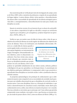 90 ORIENTAÇÕES CURRICULARES PARA O ENSINO MÉDIO
Esse raciocínio pode ser veriﬁcado por meio de investigações de campo,como
as de Paiva (2005) sobre a memória de professores a respeito de seu aprendizado
da língua inglesa. A autora destaca, dentre várias questões, o desconhecimento
dos alunos sobre a necessidade do aprendizado de um idioma estrangeiro para a
vida deles e, conseqüentemente, o desconhecimento da razão para estudar essa
disciplina na escola:
Quanto às memórias recentes, há um lamento de que os alunos de escola públi-
ca não sabem a importância do inglês na vida deles e menção aos sentimentos
negativos que a disciplina e, por conseqüência, o professor despertam nos apren-
dizes. (PAIVA, 2005, p. 9).
Veriﬁca-se que, em muitos casos, há falta de clareza sobre o fato de que os
objetivos do ensino de idiomas em escola regular são diferentes dos objetivos dos
cursos de idiomas. Trata-se de instituições com ﬁnalidades diferenciadas. Ob-
serva-se a citada falta de clareza quando a
escola regular tende a concentrar-se no en-
sino apenas lingüístico ou instrumental da
Língua Estrangeira (desconsiderando ou-
tros objetivos, como os educacionais e os
culturais). Esse foco retrata uma concep-
ção de educação que concentra mais es-
forços na disciplina/conteúdo que propõe
ensinar (no caso, um idioma, como se esse
pudesse ser aprendido isoladamente de seus valores sociais, culturais, políticos
e ideológicos) do que nos aprendizes e na formação desses. A concentração em
tais objetivos pode gerar indeﬁnições (e comparações) sobre o que caracteriza o
aprendizado dessa disciplina no currículo escolar e sobre a justiﬁcativa desse no
referido contexto.
As propostas epistemológicas (de produção de conhecimento) que se deli-
neiam de maneira mais compatível com as necessidades da sociedade atual apon-
tam para um trabalho educacional em que as disciplinas do currículo escolar se
tornam meios. Com essas disciplinas, busca-se a formação de indivíduos, o que
inclui o desenvolvimento de consciência social, criatividade, mente aberta para
conhecimentos novos, enﬁm, uma reforma na maneira de pensar e ver o mundo.
Para isso, estimula-se um ensino que se preocupe com “uma cultura que permita
compreender nossa condição e nos ajude a viver, e que favoreça, ao mesmo tem-
po, um modo de pensar aberto e livre”, como nos dizeres de Morin (2000, p. 11).
... os objetivos do ensino
de idiomas em escola
regular são diferentes dos
objetivos dos cursos de
idiomas.
 