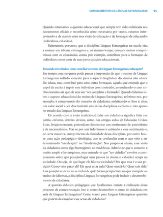 91CONHECIMENTOS DE LÍNGUAS ESTRANGEIRAS
Quando retomamos a questão educacional que sempre tem sido enfatizada nos
documentos oﬁciais e reconhecida como necessária por tantos, estamos inter-
pretando-a de acordo com essa visão de educação e de formação de educandos
(indivíduos, cidadãos).
Reiteramos, portanto, que a disciplina Línguas Estrangeiras na escola visa
a ensinar um idioma estrangeiro e, ao mesmo tempo, cumprir outros compro-
missos com os educandos, como, por exemplo, contribuir para a formação de
indivíduos como parte de suas preocupações educacionais.
Trocandoemmiúdos:comoconciliaroensinodeLínguasEstrangeiraseeducação?
Em tempo, essa pergunta pode passar a impressão de que o ensino de Línguas
Estrangeiras voltado somente para o aspecto lingüístico do idioma não educa.
Ele educa, mas contribui para uma outra formação, aquela que entende que o
papel da escola é suprir esse indivíduo com conteúdo, preenchendo-o com co-
nhecimentos até que ele seja um “ser completo e formado”. Quando falamos so-
bre o aspecto educacional do ensino de Línguas Estrangeiras, referimo-nos, por
exemplo, à compreensão do conceito de cidadania, enfatizando-o. Esse é, aliás,
um valor social a ser desenvolvido nas várias disciplinas escolares e não apenas
no estudo das Línguas Estrangeiras.
De acordo com a visão tradicional, falar em cidadania signiﬁca falar em
pátria, civismo, deveres cívicos, como nas antigas aulas de Educação Cívica.
Estas, freqüentemente, pretendiam disseminar um sentimento de patriotismo
e de nacionalismo. Mas se por um lado houve o estímulo a esse sentimento e,
de certa maneira, cumprimento da ﬁnalidade dessa disciplina, por outro hou-
ve uma ação pedagógico-ideológica que se confundiu com o que veio a ser
denominado “inculcação” ou “doutrinação”. Nas propostas atuais, essa visão
da cidadania como algo homogêneo se modiﬁcou. Admite-se que o conceito é
muito amplo e heterogêneo, mas entende-se que “ser cidadão” envolve a com-
preensão sobre que posição/lugar uma pessoa (o aluno, o cidadão) ocupa na
sociedade. Ou seja, de que lugar ele fala na sociedade? Por que essa é a sua po-
sição? Como veio parar ali? Ele quer estar nela? Quer mudá-la? Quer sair dela?
Essa posição o inclui ou o exclui de quê? Nessa perspectiva, no que compete ao
ensino de idiomas, a disciplina Línguas Estrangeiras pode incluir o desenvolvi-
mento da cidadania.
A questão didático-pedagógica que focalizamos remete à realização desse
processo de conscientização. Isto é, como desenvolver o senso de cidadania em
aula de Línguas Estrangeiras? Como trazer para Línguas Estrangeiras questões
que podem desenvolver esse senso de cidadania?
 